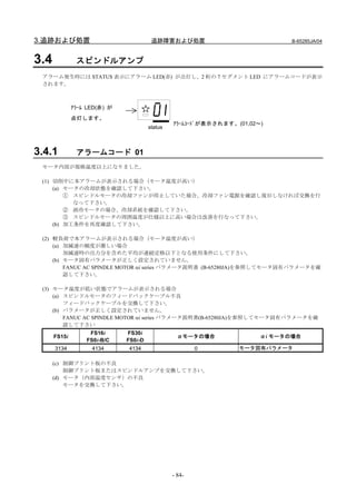 3.追跡および処置                               追跡障害および処置                            B-65285JA/04



3.4            スピンドルアンプ
 アラーム発生時には STATUS 表示にアラーム LED(赤) が点灯し、2 桁の 7 セグメント LED にアラームコードが表示
 されます。



              ｱﾗｰﾑ LED(赤) が
              点灯します。
                                                ｱﾗｰﾑｺｰﾄﾞが表示されます。(01,02～)
                                       status



3.4.1          アラームコード 01
 モータ内部が規格温度以上になりました。

 (1) 切削中に本アラームが表示される場合（モータ温度が高い）
     (a) モータの冷却状態を確認して下さい。
         ① スピンドルモータの冷却ファンが停止していた場合、冷却ファン電源を確認し復旧しなければ交換を行
           なって下さい。
         ② 液冷モータの場合、冷却系統を確認して下さい。
         ③ スピンドルモータの周囲温度が仕様以上に高い場合は改善を行なって下さい。
     (b) 加工条件を再度確認して下さい。

 (2) 軽負荷で本アラームが表示される場合（モータ温度が高い）
     (a) 加減速の頻度が激しい場合
         加減速時の出力分を含めた平均が連続定格以下となる使用条件にして下さい。
     (b) モータ固有パラメータが正しく設定されていません。
         FANUC AC SPINDLE MOTOR αi series パラメータ説明書 (B-65280JA)を参照してモータ固有パラメータを確
         認して下さい。

 (3) モータ温度が低い状態でアラームが表示される場合
     (a) スピンドルモータのフィードバックケーブル不良
         フィードバックケーブルを交換して下さい。
     (b) パラメータが正しく設定されていません。
         FANUC AC SPINDLE MOTOR αi series パラメータ説明書(B-65280JA)を参照してモータ固有パラメータを確
         認して下さい
                   FS16i      FS30i
      FS15i                                       αモータの場合              αi モータの場合
                  FS0i-B/C    FS0i-D
      3134          4134      4134                      0        モータ固有パラメータ

      (c) 制御プリント板の不良
          制御プリント板またはスピンドルアンプを交換して下さい。
      (d) モータ（内部温度センサ）の不良
          モータを交換して下さい。




                                                - 84-
 
