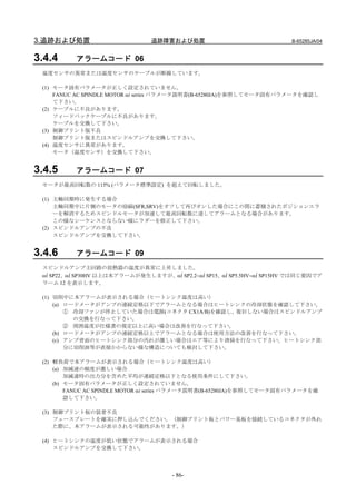 3.追跡および処置                       追跡障害および処置                               B-65285JA/04


3.4.4     アラームコード 06
 温度センサの異常または温度センサのケーブルが断線しています。

 (1) モータ固有パラメータが正しく設定されていません。
     FANUC AC SPINDLE MOTOR αi series パラメータ説明書(B-65280JA)を参照してモータ固有パラメータを確認し
     て下さい。
 (2) ケーブルに不良があります。
     フィードバックケーブルに不良があります。
     ケーブルを交換して下さい。
 (3) 制御プリント版不良
     制御プリント版またはスピンドルアンプを交換して下さい。
 (4) 温度センサに異常があります。
     モータ（温度センサ）を交換して下さい。


3.4.5     アラームコード 07
 モータが最高回転数の 115% (パラメータ標準設定) を超えて回転しました。

 (1) 主軸同期時に発生する場合
     主軸同期中に片側のモータの励磁(SFR,SRV)をオフして再びオンした場合にこの間に蓄積されたポジションエラ
     ーを解消するためスピンドルモータが加速して最高回転数に達してアラームとなる場合があります。
     この様なシーケンスとならない様にラダーを修正して下さい。
 (2) スピンドルアンプの不良
     スピンドルアンプを交換して下さい。


3.4.6     アラームコード 09
 スピンドルアンプ主回路の放熱器の温度が異常に上昇しました。
 αi SP22、αi SP30HV 以上は本アラームが発生しますが、αi SP2.2∼αi SP15、αi SP5.5HV∼αi SP15HV では同じ要因でア
 ラーム 12 を表示します。

 (1) 切削中に本アラームが表示される場合（ヒートシンク温度は高い）
     (a) ロードメータがアンプの連続定格以下でアラームとなる場合はヒートシンクの冷却状態を確認して下さい。
         ① 冷却ファンが停止していた場合は電源(コネクタ CX1A/B)を確認し、復旧しない場合はスピンドルアンプ
           の交換を行なって下さい。
         ② 周囲温度が仕様書の規定以上に高い場合は改善を行なって下さい。
     (b) ロードメータがアンプの連続定格以上でアラームとなる場合は使用方法の改善を行なって下さい。
     (c) アンプ背面のヒートシンク部分の汚れが激しい場合はエア等により清掃を行なって下さい。ヒートシンク部
         分に切削油等が直接かからない様な構造についても検討して下さい。

 (2) 軽負荷で本アラームが表示される場合（ヒートシンク温度は高い）
     (a) 加減速の頻度が激しい場合
         加減速時の出力分を含めた平均が連続定格以下となる使用条件にして下さい。
     (b) モータ固有パラメータが正しく設定されていません。
         FANUC AC SPINDLE MOTOR αi series パラメータ説明書(B-65280JA)を参照してモータ固有パラメータを確
         認して下さい。

 (3) 制御プリント板の装着不良
     フェースプレートを確実に押し込んでください。（制御プリント板とパワー基板を接続しているコネクタが外れ
     た際に、本アラームが表示される可能性があります。）

 (4) ヒートシンクの温度が低い状態でアラームが表示される場合
     スピンドルアンプを交換して下さい。




                                      - 86-
 