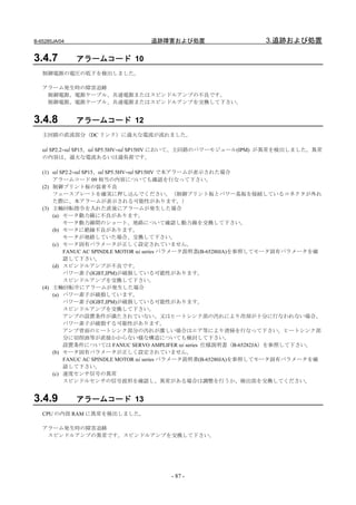 B-65285JA/04                    追跡障害および処置                       3.追跡および処置

3.4.7          アラームコード 10
   制御電源の電圧の低下を検出しました。

   アラーム発生時の障害追跡
    制御電源、電源ケーブル、共通電源またはスピンドルアンプの不良です。
    制御電源、電源ケーブル、共通電源またはスピンドルアンプを交換して下さい。


3.4.8          アラームコード 12
   主回路の直流部分（DC リンク）に過大な電流が流れました。

   αi SP2.2∼αi SP15、αi SP5.5HV∼αi SP15HV において、主回路のパワーモジュール(IPM) が異常を検出しました。異常
   の内容は、過大な電流あるいは過負荷です。

   (1) αi SP2.2∼αi SP15、αi SP5.5HV∼αi SP15HV で本アラームが表示された場合
       アラームコード 09 相当の内容についても確認を行なって下さい。
   (2) 制御プリント板の装着不良
       フェースプレートを確実に押し込んでください。（制御プリント板とパワー基板を接続しているコネクタが外れ
       た際に、本アラームが表示される可能性があります。）
   (3) 主軸回転指令を入れた直後にアラームが発生した場合
       (a) モータ動力線に不良があります。
           モータ動力線間のショート、地絡について確認し動力線を交換して下さい。
       (b) モータに絶縁不良があります。
           モータが地絡していた場合、交換して下さい。
       (c) モータ固有パラメータが正しく設定されていません。
           FANUC AC SPINDLE MOTOR αi series パラメータ説明書(B-65280JA)を参照してモータ固有パラメータを確
           認して下さい。
       (d) スピンドルアンプが不良です。
           パワー素子(IGBT,IPM)が破損している可能性があります。
           スピンドルアンプを交換して下さい。
   (4) 主軸回転中にアラームが発生した場合
       (a) パワー素子が破損しています。
           パワー素子(IGBT,IPM)が破損している可能性があります。
           スピンドルアンプを交換して下さい。
           アンプの設置条件が満たされていない、又はヒートシンク部の汚れにより冷却が十分に行なわれない場合、
           パワー素子が破損する可能性があります。
           アンプ背面のヒートシンク部分の汚れが激しい場合はエア等により清掃を行なって下さい。ヒートシンク部
           分に切削油等が直接かからない様な構造についても検討して下さい。
           設置条件については FANUC SERVO AMPLIFER αi series 仕様説明書（B-65282JA）を参照して下さい。
       (b) モータ固有パラメータが正しく設定されていません。
           FANUC AC SPINDLE MOTOR αi series パラメータ説明書(B-65280JA)を参照してモータ固有パラメータを確
           認して下さい。
       (c) 速度センサ信号の異常
           スピンドルセンサの信号波形を確認し、異常がある場合は調整を行うか、検出部を交換してください。


3.4.9          アラームコード 13
   CPU の内部 RAM に異常を検出しました。

   アラーム発生時の障害追跡
    スピンドルアンプの異常です。スピンドルアンプを交換して下さい。




                                      - 87 -
 