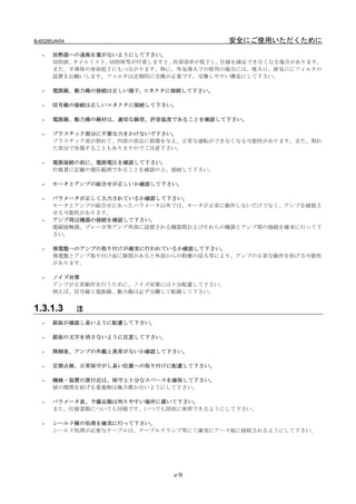B-65285JA/04                              安全にご使用いただくために
   -   放熱器への通風を塞がないようにして下さい。
       切削液、オイルミスト、切削屑等が付着しますと、冷却効率が低下し、仕様を満足できなくなる場合があります。
       また、半導体の寿命低下にもつながります。特に、外気導入での使用の場合には、吸入口、排気口にフィルタの
       設置をお願いします。フィルタは定期的に交換が必要です。交換しやすい構造にして下さい。

   -   電源線、動力線の接続は正しい端子, コネクタに接続して下さい。

   -   信号線の接続は正しいコネクタに接続して下さい。

   -   電源線、動力線の線材は、適切な線径、許容温度であることを確認して下さい。

   -   プラスチック部分に不要な力をかけないで下さい。
       プラスチック部が割れて、内部の部品に損傷を与え、正常な運転ができなくなる可能性があります。また、割れ
       た部分で負傷することもありますのでご注意下さい。

   -   電源接続の前に、電源電圧を確認して下さい。
       仕様書に記載の電圧範囲であることを確認の上、接続して下さい。

   -   モータとアンプの組合せが正しいか確認して下さい。

   -   パラメータが正しく入力されているか確認して下さい。
       モータとアンプの組合せにあったパラメータ以外では、モータが正常に動作しないだけでなく、アンプを破損さ
       せる可能性があります。
   -   アンプ周辺機器の接続を確認して下さい。
       電磁接触器、ブレーカ等アンプ外部に設置される機器間およびそれらの機器とアンプ間の接続を確実に行って下
       さい。

   -   強電盤へのアンプの取り付けが確実に行われているか確認して下さい。
       強電盤とアンプ取り付け面に隙間があると外部からの粉塵の浸入等により、アンプの正常な動作を妨げる可能性
       があります。

   -   ノイズ対策
       アンプが正常動作を行うために、ノイズ対策には十分配慮して下さい。
       例えば、信号線と電源線、動力線は必ず分離して配線して下さい。


1.3.1.3        注
   -   銘板が確認し易いように配慮して下さい。

   -   銘板の文字を消さないように注意して下さい。

   -   開梱後、アンプの外観上異常がないか確認して下さい。

   -   定期点検、日常保守がし易い位置への取り付けに配慮して下さい。

   -   機械・装置の扉付近は、保守上十分なスペースを確保して下さい。
       扉の開閉を妨げる重量物は極力置かないようにして下さい。

   -   パラメータ表、予備品類は判りやすい場所に置いて下さい。
       また、仕様書類についても同様です。いつでも即座に参照できるようにして下さい。

   -   シールド線の処理を確実に行って下さい。
       シールド処理が必要なケーブルは、ケーブルクランプ等にて確実にアース板に接続されるようにして下さい。




                               s-9
 