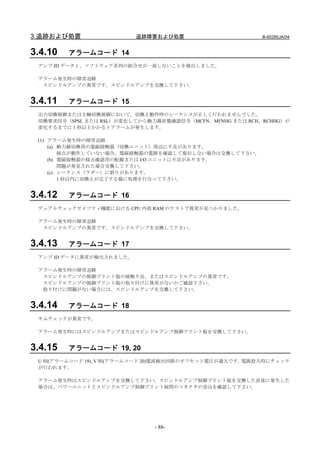 3.追跡および処置                 追跡障害および処置                      B-65285JA/04


3.4.10   アラームコード 14
 アンプ ID データと、ソフトウェア系列の組合せが一致しないことを検出しました。

 アラーム発生時の障害追跡
  スピンドルアンプの異常です。スピンドルアンプを交換して下さい。


3.4.11   アラームコード 15
 出力切換制御または主軸切換制御において，切換え動作時のシーケンスが正しく行われませんでした。
 切換要求信号（SPSL または RSL）が変化してから動力線状態確認信号（MCFN、MFNHG または RCH、RCHHG）が
 変化するまでに 1 秒以上かかるとアラームが発生します。

 (1) アラーム発生時の障害追跡
     (a) 動力線切換用の電磁接触器（切換ユニット）周辺に不良があります。
         接点が動作していない場合、電磁接触器の電源を確認して復旧しない場合は交換して下さい。
     (b) 電磁接触器の接点確認用の配線または I/O ユニットに不良があります。
         問題が発見された場合交換して下さい。
     (c) シーケンス（ラダー）に誤りがあります。
         1 秒以内に切換えが完了する様に処理を行なって下さい。


3.4.12   アラームコード 16
 デュアルチェックセイフティ機能における CPU 内部 RAM のテストで異常が見つかりました。

 アラーム発生時の障害追跡
  スピンドルアンプの異常です。スピンドルアンプを交換して下さい。


3.4.13   アラームコード 17
 アンプ ID データに異常が検出されました。

 アラーム発生時の障害追跡
  スピンドルアンプの制御プリント版の接触不良、またはスピンドルアンプの異常です。
  スピンドルアンプの制御プリント版の取り付けに異常がないかご確認下さい。
  取り付けに問題がない場合には、スピンドルアンプを交換して下さい。


3.4.14   アラームコード 18
 サムチェックが異常です。

 アラーム発生時にはスピンドルアンプまたはスピンドルアンプ制御プリント板を交換して下さい。


3.4.15   アラームコード 19, 20
 U 相(アラームコード 19), V 相(アラームコード 20)電流検出回路のオフセット電圧が過大です。電源投入時にチェック
 が行われます。

 アラーム発生時はスピンドルアンプを交換して下さい。スピンドルアンプ制御プリント板を交換した直後に発生した
 場合は、パワーユニットとスピンドルアンプ制御プリント板間のコネクタの差込を確認して下さい。




                              - 88-
 