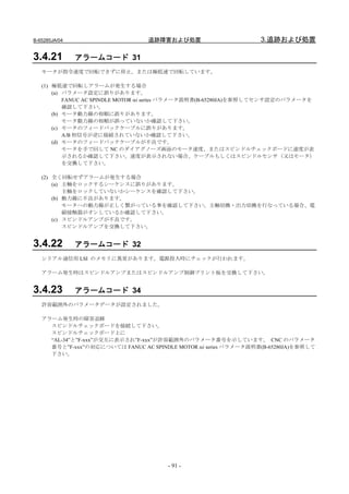 B-65285JA/04                     追跡障害および処置                       3.追跡および処置

3.4.21         アラームコード 31
   モータが指令速度で回転できずに停止，または極低速で回転しています。

   (1) 極低速で回転しアラームが発生する場合
       (a) パラメータ設定に誤りがあります。
           FANUC AC SPINDLE MOTOR αi series パラメータ説明書(B-65280JA)を参照してセンサ設定のパラメータを
           確認して下さい。
       (b) モータ動力線の相順に誤りがあります。
           モータ動力線の相順が誤っていないか確認して下さい。
       (c) モータのフィードバックケーブルに誤りがあります。
           A/B 相信号が逆に接続されていないか確認して下さい。
       (d) モータのフィードバックケーブルが不良です。
           モータを手で回して NC のダイアグノーズ画面のモータ速度、またはスピンドルチェックボードに速度が表
           示されるか確認して下さい。速度が表示されない場合、ケーブルもしくはスピンドルセンサ（又はモータ）
           を交換して下さい。

   (2) 全く回転せずアラームが発生する場合
       (a) 主軸をロックするシーケンスに誤りがあります。
           主軸をロックしていないかシーケンスを確認して下さい。
       (b) 動力線に不良があります。
           モータへの動力線が正しく繋がっている事を確認して下さい。主軸切換・出力切換を行なっている場合、電
           磁接触器がオンしているか確認して下さい。
       (c) スピンドルアンプが不良です。
           スピンドルアンプを交換して下さい。


3.4.22         アラームコード 32
   シリアル通信用 LSI のメモリに異常があります。電源投入時にチェックが行われます。

   アラーム発生時はスピンドルアンプまたはスピンドルアンプ制御プリント板を交換して下さい。


3.4.23         アラームコード 34
   許容範囲外のパラメータデータが設定されました。

   アラーム発生時の障害追跡
     スピンドルチェックボードを接続して下さい。
     スピンドルチェックボード上に
     “AL-34”と”F-xxx”が交互に表示され”F-xxx”が許容範囲外のパラメータ番号を示しています。 CNC のパラメータ
     番号と”F-xxx”の対応については FANUC AC SPINDLE MOTOR αi series パラメータ説明書(B-65280JA)を参照して
     下さい。




                                       - 91 -
 