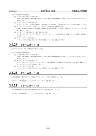B-65285JA/04                    追跡障害および処置                      3.追跡および処置
   アラーム発生時の障害追跡
     (a) パラメータに設定ミスがあります。
         FANUC AC SPINDLE MOTOR αi series パラメータ説明書(B-65280JA)を参照してセンサ設定のパラメータを
         確認して下さい。
     (b) αi ポジションコーダが不良です。
         ポジションコーダのＺ信号を観測して１回転毎に信号が発生しない場合ポジションコーダを交換して下さい。
     (c) センサとスピンドルアンプ間のケーブルのシールド処理に問題があります。
         FANUC SERVO AMPLIFER αi series 仕様説明書（B-65282JA）の「接続」を確認してケーブルのシールド処
         理を確認して下さい。
     (d) サーボモータの動力線と同一結束されています。
         センサからスピンドルアンプ間のケーブルがサーボモータへの動力線と同一結束されている場合、別結束と
         して下さい。
     (e) スピンドルアンプが不良です。
         スピンドルアンプ又はスピンドルアンプ制御プリント板を交換して下さい。


3.4.27         アラームコード 42
   αi ポジションコーダの１回転信号が発生しません。

   アラーム発生時の障害追跡
     (a) パラメータに設定ミスがあります。
         FANUC AC SPINDLE MOTOR αi series パラメータ説明書(B-65280JA)を参照してセンサ設定のパラメータを
         確認して下さい。
     (b) αi ポジションコーダが不良です。
         スピンドルチェックボード上のチェックピン PSD を観測して 1 回転毎に信号が発生しない場合、                 接続ケーブ
         ル、ポジションコーダを交換して下さい。
     (c) スピンドルアンプが不良です。
         スピンドルアンプ又はスピンドルアンプ制御プリント板を交換して下さい。


3.4.28         アラームコード 43
   主軸差速制御で使用するマスタ主軸のポジションコーダ信号が断線しています。

   本アラームの障害追跡についてはアラームコード 27 を参照して下さい。


3.4.29         アラームコード 46
   ネジ切り動作時に位置検出器の１回転信号が正しく検出されませんでした。

   本アラームの障害追跡についてはアラームコード 41 を参照して下さい。




                                      - 93 -
 