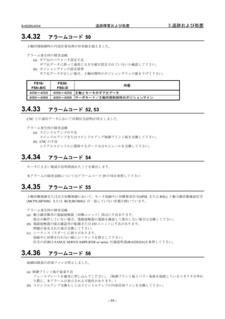B-65285JA/04                     追跡障害および処置                        3.追跡および処置

3.4.32           アラームコード 50
   主軸同期制御時の内部計算処理が許容値を超えました。

   アラーム発生時の障害追跡
     (a) ギア比のパラメータ設定不良
         ギア比データに誤って過度に大きな値が設定されていないか確認して下さい。
     (b) ポジションゲインの設定限界
         ギア比データが正しい場合、主軸同期時のポジションゲインの値を下げて下さい。

       FS16i        FS30i
                                          内容
      FS0i-B/C      FS0i-D
     4056～4059    4056～4059 主軸とモータのギア比データ
     4065～4068    4065～4068 サーボモード／主軸同期制御時のポジションゲイン


3.4.33           アラームコード 52, 53
   CNC との通信データにおいて同期信号(ITP)が停止しました。

   アラーム発生時の障害追跡
     (a) スピンドルアンプの不良
         スピンドルアンプまたはスピンドルアンプ制御プリント板を交換して下さい。
     (b) CNC の不良
         シリアルスピンドルに関係するボード又はモジュールを交換して下さい。


3.4.34           アラームコード 54
   モータに大きい電流が長時間流れたことを検出します。

   本アラームの障害追跡についてはアラームコード 29 の項を参照して下さい


3.4.35           アラームコード 55
   主軸切換制御または出力切換制御において，モータ励磁中に切換要求信号(SPSL または RSL) と動力線状態確認信号
   (MCFN,MFNHG または RCH,RCHHG) が一致していない状態が続いています。

   アラーム発生時の障害追跡
   (a) 動力線切換用の電磁接触器（切換ユニット）周辺に不良あります。
       接点が動作していない場合、電磁接触器の電源を確認して復旧しない場合は交換して下さい。
   (b) 電磁接触器の接点確認用の配線または I/O ユニットに不良があります。
       問題が発見された場合交換して下さい。
   (c) シーケンス（ラダー）に誤りがあります。
       励磁中に切替を行わない様にシーケンスを修正して下さい。
       信号の詳細は FANUC SERVO AMPLIFER αi series 仕様説明書(B-65282JA)を参照して下さい。


3.4.36           アラームコード 56
   制御回路部の冷却ファンが停止しました。

   (a) 制御プリント板の装着不良
       フェースプレートを確実に押し込んでください。（制御プリント板とパワー基板を接続しているコネクタが外れ
       た際に、本アラームが表示される可能性があります。）
   (b) スピンドルアンプ交換もしくはスピンドルアンプの内部冷却ファンを交換して下さい。



                                       - 95 -
 