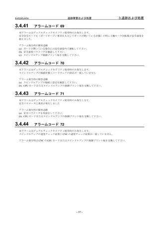B-65285JA/04                追跡障害および処置            3.追跡および処置

3.4.41         アラームコード 69
   本アラームはデュアルチェックセイフティ使用時のみ発生します。
   安全信号モード C（ガードオープン要求を入力してガードが開いている状態）の時に主軸モータ回転数が安全速度を
   超えました。

   アラーム発生時の障害追跡
   (a) ガードが開いている場合には安全速度内で運転して下さい。
   (b) 安全速度パラメータを確認して下さい。
   (c) スピンドルアンプ制御プリント板を交換して下さい。


3.4.42         アラームコード 70
   本アラームはデュアルチェックセイフティ使用時のみ発生します。
   スピンドルアンプの接続状態とハードウェアの設定が一致していません

   アラーム発生時の障害追跡
   (a) スピンドルアンプの接続と設定を確認して下さい。
   (b) CPU カードまたはスピンドルアンプの制御プリント板を交換して下さい。


3.4.43         アラームコード 71
   本アラームはデュアルチェックセイフティ使用時のみ発生します。
   安全パラメータに異常が発生しました

   アラーム発生時の障害追跡
   (a) 安全パラメータを再設定して下さい。
   (b) CPU カードまたはスピンドルアンプの制御プリント板を交換して下さい。


3.4.44         アラームコード 72
   本アラームはデュアルチェックセイフティ使用時のみ発生します。
   スピンドルアンプの速度チェック結果と CNC の速度チェック結果が一致していません。

   アラーム発生時は CNC の CPU カードまたはスピンドルアンプの制御プリント板を交換して下さい。




                               - 97 -
 