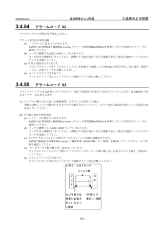 B-65285JA/04                     追跡障害および処置                      3.追跡および処置

3.4.54         アラームコード 82
   モータセンサの１回転信号が発生しません。

   アラーム発生時の障害追跡
     (a) パラメータに設定ミスがあります。
         FANUC AC SPINDLE MOTOR αi series パラメータ説明書(B-65280JA)を参照してセンサ設定のパラメータを
         確認して下さい。
     (b) センサの調整不良(αiBZ, αiMZ センサ)があります。
         センサ信号の調整を行なって下さい。調整が不可能な場合・信号が観測されない場合は接続ケーブルおよび
         センサを交換して下さい。
     (c) 外部 1 回転信号が不良です。
         スピンドルチェックボード上のチェックピン EXTSC1 を観測して 1 回転毎に信号が発生しない場合、接続ケ
         ーブル、近接スイッチを交換して下さい。
     (d) スピンドルアンプが不良です。
         スピンドルアンプ又はスピンドルアンプ制御プリント板を交換して下さい。


3.4.55         アラームコード 83
   スピンドルアンプでは A,B 相のパルスのカウント数を 1 回転信号が発生する毎にチェックしており、規定範囲から外
   れるとアラームが発生します。

   (1) ケーブルが動かされた時（主軸移動等）にアラームが発生する場合
       導線が切断している可能性がありますので交換を行なって下さい。コネクタ部に切削油が侵入している場合は洗
       浄を行なって下さい。

   (2) その他の場合の障害追跡
       (a) パラメータに設定ミスがあります。
           FANUC AC SPINDLE MOTOR αi series パラメータ説明書(B-65280JA)を参照してセンサ設定のパラメータを
           確認して下さい。
       (b) センサの調整不良（αiBZ, αiMZ センサ）があります。
           センサ信号の調整を行なって下さい。調整が不可能な場合・信号が観測されない場合は接続ケーブルおよび
           センサを交換して下さい。
       (c) センサとスピンドルアンプ間のケーブルのシールド処理に問題があります。
           FANUC SERVO AMPLIFER αi series 仕様説明書（B-65282JA）の「接続」を確認してケーブルのシールド処
           理を確認して下さい。
       (d) サーボモータの動力線と同一結束されています。
           センサからスピンドルアンプ間のケーブルがサーボモータへの動力線と同一結束されている場合、別結束と
           して下さい。
       (e) スピンドルアンプが不良です。
           スピンドルアンプ又はスピンドルアンプ制御プリント板を交換して下さい。
                              αiＭＺ、αiＢＺセンサ

                                      シールド線

                                 セ                   S
                                 ン                   P
                                 サ



                              センサ側は仕            SP 側は 10
                              様書に記載さ            番ピンに接続
                              れているピン
                              に接続



                                      - 101 -
 