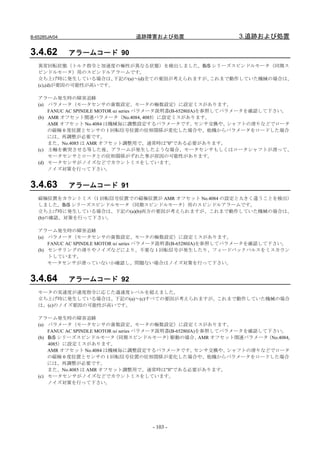 B-65285JA/04                      追跡障害および処置                         3.追跡および処置

3.4.62         アラームコード 90
   異常回転状態（トルク指令と加速度の極性が異なる状態）を検出しました。BiS シリーズスピンドルモータ（同期ス
   ピンドルモータ）用のスピンドルアラームです。
   立ち上げ時に発生している場合は、     下記の(a)～(d)全ての要因が考えられますが、これまで動作していた機械の場合は、
   (c),(d)が要因の可能性が高いです。

   アラーム発生時の障害追跡
   (a) パラメータ（モータセンサの歯数設定、モータの極数設定）に設定ミスがあります。
       FANUC AC SPINDLE MOTOR αi series パラメータ説明書(B-65280JA)を参照してパラメータを確認して下さい。
   (b) AMR オフセット関連パラメータ（No.4084, 4085）に設定ミスがあります。
       AMR オフセット No.4084 は機械毎に調整設定するパラメータです。              センサ交換や、 シャフトの滑りなどでロータ
       の磁極 0 度位置とセンサの 1 回転信号位置の位相関係が変化した場合や、他機からパラメータをロードした場合
       には、再調整が必要です。
       また、No.4085 は AMR オフセット調整用で、通常時は”0”である必要があります。
   (c) 主軸を衝突させる等した後、アラームが発生したような場合、モータセンサもしくはロータシャフトが滑って、
       モータセンサとロータとの位相関係がずれた事が原因の可能性があります。
   (d) モータセンサがノイズなどでカウントミスをしています。
       ノイズ対策を行って下さい。


3.4.63         アラームコード 91
   磁極位置をカウントミス（1 回転信号位置での磁極位置が AMR オフセット No.4084 の設定と大きく違うことを検出）
   しました。BiS シリーズスピンドルモータ（同期スピンドルモータ）用のスピンドルアラームです。
   立ち上げ時に発生している場合は、下記の(a)(b)両方の要因が考えられますが、これまで動作していた機械の場合は、
   (b)の確認、対策を行って下さい。

   アラーム発生時の障害追跡
   (a) パラメータ（モータセンサの歯数設定、モータの極数設定）に設定ミスがあります。
       FANUC AC SPINDLE MOTOR αi series パラメータ説明書(B-65280JA)を参照してパラメータを確認して下さい。
   (b) センサリングの滑りやノイズなどにより、不要な 1 回転信号が発生したり、フィードバックパルスをミスカウン
       トしています。
       モータセンサが滑っていないか確認し、問題ない場合はノイズ対策を行って下さい。


3.4.64         アラームコード 92
   モータの実速度が速度指令に応じた過速度レベルを超えました。
   立ち上げ時に発生している場合は、下記の(a)～(c)すべての要因が考えられますが、これまで動作していた機械の場合
   は、(c)のノイズ要因の可能性が高いです。

   アラーム発生時の障害追跡
   (a) パラメータ（モータセンサの歯数設定、モータの極数設定）に設定ミスがあります。
       FANUC AC SPINDLE MOTOR αi series パラメータ説明書(B-65280JA)を参照してパラメータを確認して下さい。
   (b) BiS シリーズスピンドルモータ       （同期スピンドルモータ）       駆動の場合、     AMR オフセット関連パラメータ（No.4084,
       4085）に設定ミスがあります。
       AMR オフセット No.4084 は機械毎に調整設定するパラメータです。              センサ交換や、  シャフトの滑りなどでロータ
       の磁極 0 度位置とセンサの 1 回転信号位置の位相関係が変化した場合や、他機からパラメータをロードした場合
       には、再調整が必要です。
       また、No.4085 は AMR オフセット調整用で、通常時は”0”である必要があります。
   (c) モータセンサがノイズなどでカウントミスをしています。
       ノイズ対策を行って下さい。




                                        - 103 -
 