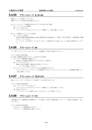 3.追跡および処置                      追跡障害および処置                               B-65285JA/04


3.4.65    アラームコード A, A1,A2
 制御プログラムが動作していません。
 制御プログラムの処理に異常を検出しました。

 (1) スピンドルアンプの電源投入時に本アラームが表示される場合
     (a) ソフトウェアの仕様違い
     (b) プリント板の不良
         スピンドルアンプまたはスピンドルアンプ制御プリント板を交換して下さい。

 (2) モータ励磁中にアラームとなる場合
     (a) ノイズによる影響
         FANUC SERVO AMPLIFIER αi series 仕様説明書（B-65282JA）の「設置」の項目を参照して GND 関係の配線
         をチェックして下さい。
         スピンドルセンサの信号ケーブルがサーボモータの動力線と同一結束となっている場合は別結束にして下さ
         い。


3.4.66    アラームコード b0
 アンプ間（スピンドルアンプ,サーボアンプ, 共通電源）の通信に異常がありました。

 アラーム発生時の障害追跡
 (1) CNC の電源投入直後に本アラームが表示される場合
     (a) コネクタ接続箇所を確認下さい。
         CXA2A と CXA2B が接続されているのが正しい状態です。
     (b) ケーブルが不良です。
         接続ピン番号を確認し問題があれば修正して下さい。
            ケーブルを交換して下さい。
     (c) スピンドルアンプ, サーボアンプまたは共通電源が不良です。
         スピンドルアンプ, サーボアンプ, 共通電源またはスピンドルアンプ, サーボアンプ, 共通電源の制御プリン
         ト板を交換して下さい。


3.4.67    アラームコード C0,C1,C2
 CNC とスピンドルアンプ間のシリアル通信データに異常がありました。

 アラーム発生時の障害追跡
   (a) スピンドルアンプが不良です。
       スピンドルアンプまたはスピンドルアンプ制御プリント板を交換して下さい。
   (b) CNC が不良です。
       シリアルスピンドルに関係するボード又はモジュールを交換して下さい。


3.4.68    アラームコード C3
 主軸切換において切換要求信号(SPSL)とモータ/主軸センサ信号の切換回路(サブモジュール SW)の内部状態が一致し
 ていません。

 アラーム発生時の障害追跡
   サブモジュール SW(SSW)の不良です。
   サブモジュール SW(SSW)を交換して下さい。




                                     - 104-
 