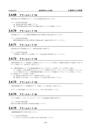 B-65285JA/04                 追跡障害および処置                  3.追跡および処置

3.4.69         アラームコード C4
   時間同期方式の学習制御において、不正な学習周期が設定されています。

   アラーム発生時の障害追跡
     (a) 速度指令値が適当か確認して下さい。
     (b) 学習周期(No.4425)の設定が 20～4800 の値になっているか確認して下さい。


3.4.70         アラームコード C5
   学習制御において、不正な動特性補償要素の最大次数/最小次数が設定されています。

   アラーム発生時の障害追跡
     動特性補償要素 Gx の最大次数/最小次数(No.4427、4428)の設定を小さくして下さい。


3.4.71         アラームコード C7
   角度同期方式の学習制御において、参照角度周期が不適切です。

   アラーム発生時の障害追跡
     学習制御の 1 周期当たりの分割数パラメータ(No.4425)の設定値を大きくして下さい。


3.4.72         アラームコード C8
   主軸同期制御において、速度偏差（位置偏差とポジションゲインから計算した主軸端の速度指令と実速度との差）が
   アラーム検出レベル（No.4515）を超えました。

   (1) 主軸同期制御中にモータの励磁(SFR,SRV)をオフして再びオンした直後にアラームが発生した場合
       モータ励磁オフの間に蓄積されたポジションエラーを解消するために、スピンドルモータが加速してアラームに
       なった可能性があります。主軸同期制御を解除してからモータの励磁をオフするシーケンスに修正して下さい。
   (2) 切削時にアラームが発生した場合
       (a) 過負荷の可能性があります。切削条件を見直して下さい。
       (b) 過負荷ではない場合、アラーム検出レベルの設定が適当か見直して下さい。


3.4.73         アラームコード C9
   主軸同期制御において、位置偏差がアラーム検出レベル（No.4516）を超えました。

   本アラームの障害追跡についてはアラームコード C8 の項目を参照して下さい。


3.4.74         アラームコード d0
   タンデム制御で、マスターモータとスレ－ブモ－タの速度極性の関係が異常です｡

   アラーム発生時の障害追跡
   回転方向の関係の設定(FS16：P4353#2)を確認して下さい。


3.4.75         アラームコード d1
   主軸調整機能動作中に異常が発生しました。

   アラーム発生時の障害追跡
     サーボガイド上に表示された異常の内容と対策を参照して下さい。


                                  - 105 -
 