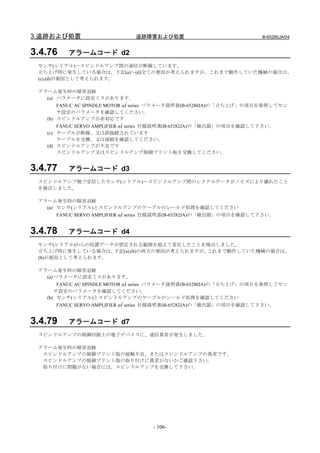 3.追跡および処置                     追跡障害および処置                              B-65285JA/04


3.4.76   アラームコード d2
 センサ(シリアル)－スピンドルアンプ間の通信が断線しています。
 立ち上げ時に発生している場合は、下記(a)～(d)全ての要因が考えられますが、これまで動作していた機械の場合は、
 (c),(d)が要因として考えられます。

 アラーム発生時の障害追跡
   (a) パラメータに設定ミスがあります。
       FANUC AC SPINDLE MOTOR αi series パラメータ説明書(B-65280JA)の「立ち上げ」の項目を参照してセン
       サ設定のパラメータを確認してください。
   (b) スピンドルアンプが非対応です
       FANUC SERVO AMPLIFIER αi series 仕様説明書(B-65282JA)の「検出器」の項目を確認して下さい。
   (c) ケーブルが断線、又は誤接続されています
       ケーブルを交換、又は接続を確認してください。
   (d) スピンドルアンプが不良です
       スピンドルアンプ又はスピンドルアンプ制御プリント板を交換してください。


3.4.77   アラームコード d3
 スピンドルアンプ側で受信したセンサ(シリアル)－スピンドルアンプ間のシリアルデータがノイズにより壊れたこと
 を検出しました。

 アラーム発生時の障害追跡
   (a) センサ(シリアル)とスピンドルアンプのケーブルのシールド処理を確認してください
     FANUC SERVO AMPLIFIER αi series 仕様説明書(B-65282JA)の「検出器」の項目を確認して下さい。


3.4.78   アラームコード d4
 センサ(シリアル)からの位置データが想定される範囲を超えて変化したことを検出しました。
 立ち上げ時に発生している場合は、 下記(a),(b)の両方の要因が考えられますが、これまで動作していた機械の場合は、
 (b)が要因として考えられます。

 アラーム発生時の障害追跡
   (a) パラメータに設定ミスがあります。
       FANUC AC SPINDLE MOTOR αi series パラメータ説明書(B-65280JA)の「立ち上げ」の項目を参照してセン
      サ設定のパラメータを確認してください。
   (b) センサ(シリアル)とスピンドルアンプのケーブルのシールド処理を確認してください
     FANUC SERVO AMPLIFIER αi series 仕様説明書(B-65282JA)の「検出器」の項目を確認して下さい。


3.4.79   アラームコード d7
 スピンドルアンプの制御回路上の電子デバイスに、通信異常が発生しました。

 アラーム発生時の障害追跡
  スピンドルアンプの制御プリント版の接触不良、またはスピンドルアンプの異常です。
  スピンドルアンプの制御プリント版の取り付けに異常がないかご確認下さい。
  取り付けに問題がない場合には、スピンドルアンプを交換して下さい。




                                   - 106-
 