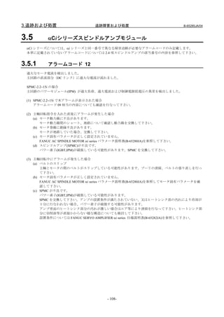 3.追跡および処置                        追跡障害および処置                               B-65285JA/04



3.5        αCiシリーズスピンドルアンプモジュール
 αCi シリーズについては、αi シリーズと同一番号で異なる障害追跡が必要なアラームコードのみ記載します。
 本章に記載されていないアラームコードについては 2.4 項スピンドルアンプの該当番号の内容を参照して下さい。


3.5.1      アラームコード 12
 過大なモータ電流を検出しました。
 主回路の直流部分（DC リンク）に過大な電流が流れました。

 SPMC-2.2∼15i の場合
 主回路のパワーモジュール(IPM) が過大負荷、過大電流および制御電源低電圧の異常を検出しました。

 (1) SPMC-2.2∼15i で本アラームが表示された場合
     アラームコード 09 相当の内容についても確認を行なって下さい。

 (2) 主軸回転指令を入れた直後にアラームが発生した場合
     (a) モータ動力線に不良があります。
         モータ動力線間のショート、地絡について確認し動力線を交換して下さい。
     (b) モータ巻線に絶縁不良があります。
         モータが地絡していた場合、交換して下さい。
     (c) モータ固有パラメータが正しく設定されていません。
         FANUC AC SPINDLE MOTOR αi series パラメータ説明書(B-65280JA)を参照して下さい。
     (d) スピンドルアンプ(SPMC)が不良です。
         パワー素子(IGBT,IPM)が破損している可能性があります。SPMC を交換して下さい。

 (3) 主軸回転中にアラームが発生した場合
     (a) ベルトのスリップ
         主軸とモータの間のベルトがスリップしている可能性があります。プーリの清掃、ベルトの張り直しを行っ
         て下さい。
     (b) モータ固有パラメータが正しく設定されていません。
         FANUC AC SPINDLE MOTOR αi series パラメータ説明書(B-65280JA)を参照してモータ固有パラメータを確
         認して下さい。
     (c) SPMC が不良です。
         パワー素子(IGBT,IPM)が破損している可能性があります。
         SPMC を交換して下さい。アンプの設置条件が満たされていない、又はヒートシンク部の汚れにより冷却が
         十分に行なわれない場合、パワー素子が破損する可能性があります。
         アンプ背面のヒートシンク部分の汚れが激しい場合はエア等により清掃を行なって下さい。ヒートシンク部
         分に切削油等が直接かからない様な構造についても検討して下さい。
         設置条件については FANUC SERVO AMPLIFIER αi series 仕様説明書(B-65282JA)を参照して下さい。




                                       - 108-
 