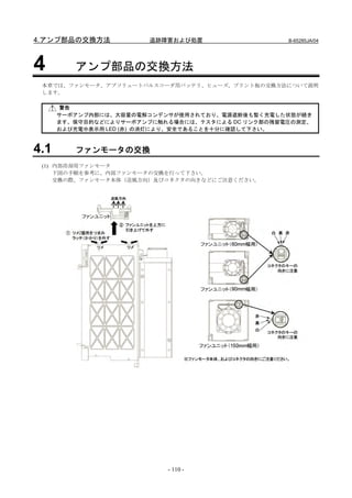 4.アンプ部品の交換方法            追跡障害および処置                  B-65285JA/04




4        アンプ部品の交換方法
 本章では、ファンモータ、アブソリュートパルスコーダ用バッテリ、ヒューズ，プリント板の交換方法について説明
 します。

      警告
      サーボアンプ内部には、大容量の電解コンデンサが使用されており、電源遮断後も暫く充電した状態が続き
      ます。保守目的などによりサーボアンプに触れる場合には、テスタによる DC リンク部の残留電圧の測定、
      および充電中表示用 LED (赤) の消灯により、安全であることを十分に確認して下さい。



4.1      ファンモータの交換
 (1) 内部冷却用ファンモータ
     下図の手順を参考に、内部ファンモータの交換を行って下さい。
     交換の際、ファンモータ本体（送風方向）及びコネクタの向きなどにご注意ください。




                           - 110 -
 