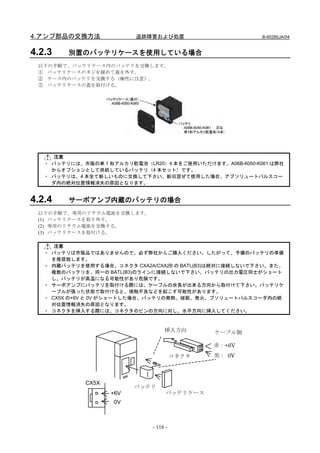 4.アンプ部品の交換方法              追跡障害および処置                        B-65285JA/04


4.2.3    別置のバッテリケースを使用している場合
 以下の手順で、バッテリケース内のバッテリを交換します。
 ① バッテリケースのネジを緩めて蓋を外す。
 ② ケース内のバッテリを交換する（極性に注意）。
 ③ バッテリケースの蓋を取付ける。




     注意
   ・ バッテリには、市販の単 1 形アルカリ乾電池（LR20）4 本をご使用いただけます。A06B-6050-K061 は弊社
     からオプションとして供給しているバッテリ（4 本セット）です。
   ・ バッテリは、4 本全て新しいものに交換して下さい。新旧混ぜて使用した場合、アブソリュートパルスコー
     ダ内の絶対位置情報消失の原因となります。


4.2.4    サーボアンプ内蔵のバッテリの場合
 以下の手順で、専用のリチウム電池を交換します。
 (1) バッテリケースを取り外す。
 (2) 専用のリチウム電池を交換する。
 (3) バッテリケースを取付ける。

      注意
   ・ バッテリは市販品ではありませんので、必ず弊社からご購入ください。したがって、予備のバッテリの準備
     を推奨致します。
   ・ 内蔵バッテリを使用する場合、コネクタ CXA2A/CXA2B の BATL(B3)は絶対に接続しないで下さい。また、
     複数のバッテリを、同一の BATL(B3)のラインに接続しないで下さい。バッテリの出力電圧同士がショート
     し、バッテリが高温になる可能性があり危険です。
   ・ サーボアンプにバッテリを取付ける際には、ケーブルの余長が出来る方向から取付けて下さい。バッテリケ
     ーブルが張った状態で取付けると、接触不良などを起こす可能性があります。
   ・ CX5X の+6V と 0V がショートした場合、バッテリの発熱、破裂、発火、ブソリュートパルスコーダ内の絶
     対位置情報消失の原因となります。
   ・ コネクタを挿入する際には、コネクタのピンの方向に対し、水平方向に挿入してください。



                                    挿入方向        ケーブル側

                                                赤：+6V
                                         コネクタ   黒： 0V



             CX5X
                          バッテリ
                    +6V              バッテリケース
                     0V



                               - 116 -
 