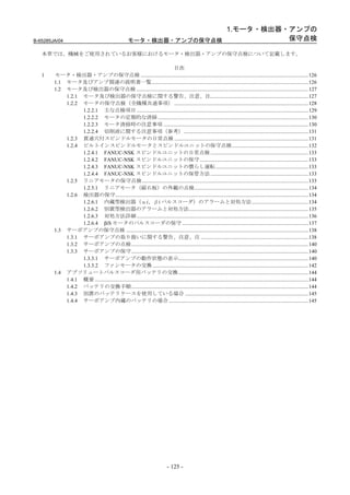 1.モータ・検出器・アンプの
B-65285JA/04                                             モータ・検出器・アンプの保守点検           保守点検

   本章では、機械をご使用されているお客様におけるモータ・検出器・アンプの保守点検について記載します。

                                                                                目次
   1    モータ・検出器・アンプの保守点検 .............................................................................................................................126
        1.1 モータ及びアンプ関連の説明書一覧.....................................................................................................................126
        1.2 モータ及び検出器の保守点検 ................................................................................................................................127
            1.2.1 モータ及び検出器の保守点検に関する警告、注意、注.........................................................................127
            1.2.2 モータの保守点検（全機種共通事項） ....................................................................................................128
                  1.2.2.1 主な点検項目 ................................................................................................................................129
                  1.2.2.2 モータの定期的な清掃 ................................................................................................................130
                  1.2.2.3 モータ清掃時の注意事項 ............................................................................................................130
                  1.2.2.4 切削液に関する注意事項（参考）.............................................................................................131
            1.2.3 貫通穴付スピンドルモータの日常点検 ....................................................................................................131
            1.2.4 ビルトインスピンドルモータとスピンドルユニットの保守点検.........................................................132
                  1.2.4.1 FANUC-NSK スピンドルユニットの日常点検 .........................................................................133
                  1.2.4.2 FANUC-NSK スピンドルユニットの保守 .................................................................................133
                  1.2.4.3 FANUC-NSK スピンドルユニットの慣らし運転 .....................................................................133
                  1.2.4.4 FANUC-NSK スピンドルユニットの保管方法 .........................................................................133
            1.2.5 リニアモータの保守点検 ............................................................................................................................133
                  1.2.5.1 リニアモータ（磁石板）の外観の点検.....................................................................................134
            1.2.6 検出器の保守................................................................................................................................................134
                  1.2.6.1 内蔵型検出器（αi、βi パルスコーダ）のアラームと対処方法 ..........................................134
                  1.2.6.2 別置型検出器のアラームと対処方法.........................................................................................135
                  1.2.6.3 対処方法詳細 ................................................................................................................................136
                  1.2.6.4 βiS モータのパルスコーダの保守 ..............................................................................................137
        1.3 サーボアンプの保守点検 ........................................................................................................................................138
            1.3.1 サーボアンプの取り扱いに関する警告、注意、注 ................................................................................138
            1.3.2 サーボアンプの点検....................................................................................................................................140
            1.3.3 サーボアンプの保守....................................................................................................................................140
                  1.3.3.1 サーボアンプの動作状態の表示.................................................................................................140
                  1.3.3.2 ファンモータの交換 ....................................................................................................................142
        1.4 アブソリュートパルスコーダ用バッテリの交換.................................................................................................144
            1.4.1 概要 ...............................................................................................................................................................144
            1.4.2 バッテリの交換手順....................................................................................................................................144
            1.4.3 別置のバッテリケースを使用している場合 ............................................................................................145
            1.4.4 サーボアンプ内蔵のバッテリの場合 ........................................................................................................145




                                                                                   - 125 -
 
