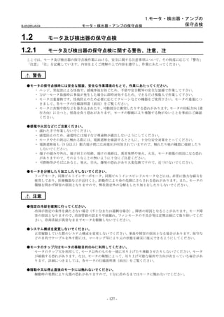 1.モータ・検出器・アンプの
B-65285JA/04         モータ・検出器・アンプの保守点検           保守点検


1.2            モータ及び検出器の保守点検

1.2.1          モータ及び検出器の保守点検に関する警告、注意、注
   ここでは、モータ及び検出器の保守点検作業における、安全に関する注意事項について、その程度に応じて「警告」
   「注意」「注」を記載しています。内容をよくご理解の上で内容を遵守し、作業にあたってください。


       警告

   ●モータの保守点検時には安全な服装、安全な作業環境のもとで、作業にあたってください。
     ・ エッジ、突起部による怪我や、感電事故を防ぐため、手袋や安全靴等の安全な装備で作業して下さい。
     ・ 万が一モータ取扱時に事故が発生した場合に即時対処するため、できるだけ複数人で作業して下さい。
     ・ モータは重量物です。怪我防止のため必要に応じてクレーンなどの機器をご使用下さい。モータの重量につ
       きまして、各モータの仕様説明書（前出）をご覧ください。
     ・ モータに衣類や指などを巻き込まれたり、可動部分に衝突したりする恐れがあります。モータの回転方向（進
       行方向）に立つと、怪我を負う恐れがあります。モータの駆動により飛散する物がないことを事前にご確認
       ください。

   ●感電や火災などにご注意ください。
     ・ 濡れた手で作業しないでください。
     ・ 感電防止のため、通電時には端子など導通物が露出しないようにしてください。
     ・ モータやその周辺に触れる際には、電源遮断を確認するとともに、十分な安全対策をとってください。
     ・ 電源遮断後も（5 分以上）動力端子間には高電圧が印加されていますので、触れたり他の機器に接続したり
       しないでください。
     ・ 端子の緩みや外れ、端子同士の短絡、端子の地絡は、異常発熱や発火、火災、モータ損傷の原因になる恐れ
       がありますので、そのようなことの無いように十分にご注意ください。
     ・ 可燃物等がそばにあると、発火、引火、爆発の恐れがあり大変危険ですので、近づけないでください。

   ●モータを分解したり加工したりしないでください。
     リニアモータ、同期ビルトインサーボモータ、同期ビルトインスピンドルモータなどには、非常に強力な磁石を
     使用しており、医療機器などが近付くと、誤動作により命の危険にさらされる恐れがあります。また、モータの
     種類を問わず障害の原因となりますので、弊社指定外の分解をしたり加工をしたりしないでください。


       注意

   ●指定の冷却を確実に行ってください。
     冷却が指定の条件を満たさない場合（不十分または過剰な場合）、障害の原因となることがあります。モータ障
     害の原因となりますので、冷却管路の詰まりや液漏れ、ファンモータの不具合等は定期点検にて取り除いてくだ
     さい。冷却系統が異常なままでモータを駆動しないでください。

   ●システム構成を変更しないでください。
     正常稼動していた際のシステム構成を変更しないでください。事故や障害の原因となる場合があります。保守な
     どの目的でケーブルを外す際には、マーキング等により元の状態を確実に復元できるようにしてください。

   ●モータのタップ穴はモータの移動目的のみに利用してください。
     モータのタップ穴を利用して、モータ以外のものを一緒に吊り上げたり移動させたりしないでください。モータ
     が破損する恐れがあります。なお、モータの種類によって、吊り上げ可能な場所や方向が決まっている場合があ
     ります。詳細につきましては、各モータの仕様説明書（前出）をご覧ください。

   ●稼動中又は停止直後のモータには触れないでください。
     稼動時の発熱により火傷の恐れがありますので、十分に冷めるまではモータに触れないでください。




                           - 127 -
 