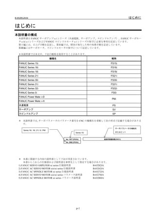 B-65285JA/04                                                                           はじめに

はじめに
本説明書の構成
   本説明書は FANUC サーボアンプαi シリーズ（共通電源、サーボアンプ、スピンドルアンプ）、FANUC サーボモー
   タαis/αi シリーズおよび FANUC スピンドルモータαi シリーズの保守に必要な事項を記述しています。
   第Ⅰ編には、立上げ手順を記述し、第Ⅱ編では、障害が発生した時の処理手順を記述しています。
   第Ⅲ編にはサーボモータ，スピンドルモータの保守について記述しています。

   ＊本説明書では本文中、下記の略称を使用することがあります。
                                       機種名                                 略称

   FANUC Series 15i                                                        FS15i
   FANUC Series 16i                                                        FS16i
   FANUC Series 18i                                                        FS18i
   FANUC Series 21i                                                        FS21i
   FANUC Series 30i                                                        FS30i
   FANUC Series 31i                                                        FS31i
   FANUC Series 32i                                                        FS32i
   FANUC Series 0i                                                         FS0i
   FANUC Power Mate i–D
                                                                            PMi
   FANUC Power Mate i–H
   共通電源                                                                     PS
   サーボアンプ                                                                   SV
   スピンドルアンプ                                                                 SP

   ＊ 本説明書では、サーボパラメータのパラメータ番号を CNC の機種名を省略して次の形式で記載する場合がありま
     す。
                                                                              サーボパラメータの機能名
       Series 16i, 18i, 21i, 0i, PMi
                                                         Series 15i           またはビット


                                             No. 1877 (FS15i)         過負荷保護係数(OVC1)
                                             No. 2062 (FS16i)




   ＊ 本書に関連する内容の説明書として下記が用意されています。
       本書からこれらの仕様書および説明書を参照先として指定する場合があります。
   1) FANUC SERVO AMPLFIER αi series 仕様説明書        B-65282JA
   2) FANUC AC SERVO MOTOR αis/αi series 仕様説明書    B-65262JA
   3) FANUC AC SPINDLE MOTOR αi series 仕様説明書      B-65272JA
   4) FANUC AC SERVO MOTOR αis/αi series パラメータ説明書 B-65270JA
   5) FANUC AC SPINDLE MOTOR αi series パラメータ説明書   B-65280JA




                                                          p-1
 