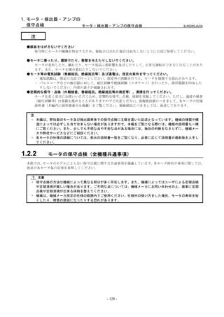 1. モータ・検出器・アンプの
   保守点検         モータ・検出器・アンプの保守点検                B-65285JA/04


   注

 ●銘板をはがさないでください
   保守時にモータの機種を特定するため、銘板がはがれた場合は紛失しないように大切に保管してください。

 ●モータに乗ったり、腰掛けたり、衝撃を与えたりしないでください。
   モータが変形したり、壊れたり、モータ部品に悪影響を及ぼしたりして、正常な運転ができなくなることがあり
   ます。また、モータを積み重ねたりしないでください。
 ●モータ等の電気試験（巻線抵抗、絶縁抵抗等）及び通電は、指定の条件を守ってください。
   ・ 電気試験は、指定の方法で行ってください。指定外の試験を行うと、モータを損傷する恐れがあります。
   ・ パルスコーダなどの検出器に対して、耐圧試験や絶縁試験（メガテスト）を行ったり、商用電源を印加した
     りしないでください。内部の素子が破壊されます。
 ●定期的な保守・点検（外観検査、巻線抵抗、絶縁抵抗等の測定等）、清掃を行ってください。
   モータを長く安全にお使いいただくため、定期的な保守、点検、清掃を実施してください。ただし、過度の検査
   （耐圧試験等）は巻線を傷めることがありますのでご注意ください。巻線抵抗値につきまして、各モータの仕様
   説明書（本編内に説明書番号を掲載）をご覧ください。絶縁抵抗につきましては、後述してあります。

   注
   ・ 本編は、弊社製のモータ及び検出器単体での保守点検に主眼を置いた記述となっています。機械の種類や構
     造によっては必ずしも当てはまらない場合がありますので、本編をご覧になる際には、機械の説明書も一緒
     にご覧ください。また、少しでも不明な点や不安な点がある場合には、独自の判断をなさらずに、機械メー
     カや弊社サービスなどにご相談ください。
   ・ 各モータの仕様の詳細については、前出の説明書一覧をご覧になり、必要に応じて説明書の最新版を入手し
     てください。


1.2.2   モータの保守点検（全機種共通事項）
 本節では、モータのモデルによらない保守点検に関する共通事項を掲載しています。各モータ特有の事項に関しては、
 後述の各モータ毎の記事を参照してください。

     注意
   ・ 保守点検の方法は機械によって異なる部分が多く存在します。また、機械によってはユーザによる定期点検
     や定期清掃が難しい場合があります。ご不明な点については、機械メーカにお問い合わせの上、確実に定期
     点検や定期清掃が出来る体制を整えてください。
   ・ 機械は、機械メーカ指定の仕様の範囲内でご使用ください。仕様外の使い方をした場合、モータの寿命を短
     くしたり、障害の原因になったりする恐れがあります。




                         - 128 -
 