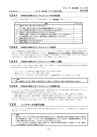 1.モータ・検出器・アンプの
B-65285JA/04               モータ・検出器・アンプの保守点検           保守点検

1.2.4.1        FANUC-NSKスピンドルユニットの日常点検
   常に安定した性能が発揮できるよう、毎日運転開始時に下記の日常点検を実施してください。

                                  項目                       チェック
          1    軸は手で回して軽く滑らかに回りますか？
                 警告 軸を手で回すときは必ず機械の電源を切ってください。
          2    スリンガ周辺に切り屑やクーラントかすが付着していませんか？
          3    主軸テーパ部に切り屑などのゴミはついていませんか？
                               -1
          4    電源投入直後に 15000min 以上で運転するときは主軸オーバライドを使いゆっく
               りと回転数を上げてください（簡単な慣らし運転の代わりになります）。
          5    異常な音はしませんか？
          6    振動が異常に大きくありませんか？
          7    異常な発熱をしていませんか？


1.2.4.2        FANUC-NSKスピンドルユニットの保守
   グリース補給装置付の FANUC-NSK スピンドルユニットは、グリースの補充など、消耗品、摩耗品の定期的な保守が
   必要です。各部品の使用頻度や損傷状況によりますが、機械稼動後 2 年、または主軸運転 1 万時間が保守時期の目安
   となります。保守が必要な時期になりましたら必ず機械メーカ又は弊社サービスにご連絡ください。また、短時間で
   の保守作業には、予備品の準備が有効ですので、併せて機械メーカにご相談ください。


1.2.4.3        FANUC-NSKスピンドルユニットの慣らし運転
   以下のいずれか一つ以上に該当する場合、機械メーカにご相談の上、FANUC-NSK SPINDLE UNIT series 仕様説明書
   (B-65352)のⅣ.3 章の慣らし運転を必ず行って下さい。

   ・ スピンドルユニットを開封後又は機械へ取付後、初めて回転させる場合
   ・ 機械又はスピンドルユニットを、輸送、移設した場合
   ・ スピンドルユニット単体で 6 ヶ月以上保管した場合、又は機械設置後 1 ヶ月以上使用しなかった場合

         注意
         慣らし運転をしない等、間違った使用方法により発生した不具合は、弊社では責任を負いかねます。


1.2.4.4        FANUC-NSKスピンドルユニットの保管方法
   スピンドルユニット外面にサビ止め防錆油を塗布し、梱包状態のまま下記の条件を満たす場所に保管してください。
   梱包箱表面に記載のある天地や積み重ねの条件にもご注意ください。
   ・ 直射日光が当たらず、風通しの良い屋内（温度変化の少ない場所、室温 5℃～40℃、湿度 35％～85％RH）
   ・ 振動や粉塵の少ない棚上（振動や粉塵により軸受等が損傷する場合があります。床置きしないでください。）
   1 ヶ月以上保管されたスピンドルユニットは、使用前に巻線抵抗値及び絶縁抵抗値、外観のサビ等の発生有無、軸が
   手でスムースに回せるかなどをご確認ください。また、保管期間によっては慣らし運転が必要です（前述）。


1.2.5          リニアモータの保守点検
   リニアモータには、その磁石板の表面に非常に強力な磁石が組み込んであります。その危険性を十分にご理解の上で
   作業に当たってください。

       警告
     ・ 弊社のリニアモータには非常に強力な磁石が使用されており、取扱を誤ると重大な事故を引き起こす恐れが
       あり大変危険です。特に、ペースメーカなどの医療機器を身につけている方は、医療機器の誤動作により命
       に関わる場合がありますので、リニアモータに近づかないでください。
     ・ リニアモータに近づく又は触れて作業する場合には、事前の安全教育が必要です。詳細については、機械メ
       ーカ又は弊社サービスまでご相談ください。


                                   - 133 -
 