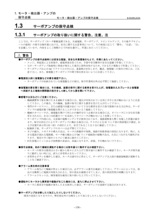 1. モータ・検出器・アンプの
   保守点検         モータ・検出器・アンプの保守点検                  B-65285JA/04



1.3     サーボアンプの保守点検

1.3.1   サーボアンプの取り扱いに関する警告、注意、注
 ここでは、サーボアンプ（モータ駆動装置である、共通電源、サーボアンプ、スピンドルアンプ、その他サブモジュ
 ールの総称）の保守点検作業における、安全に関する注意事項について、その程度に応じて「警告」「注意」「注」
 を記載しています。内容をよくご理解の上で内容を遵守し、作業にあたってください。


   警告
 ●サーボアンプの保守点検時には安全な服装、安全な作業環境のもとで、作業にあたってください。
   ・ エッジ、突起部による怪我や、感電事故を防ぐため、手袋や安全靴等の安全な装備で作業して下さい。
   ・ 万が一サーボアンプ取扱時に事故が発生した場合に即時対処するため、  できるだけ複数人で作業して下さい。
   ・ サーボアンプおよび AC リアクトルの中には、重量物が存在します。輸送、強電盤への取付け時には、ご注
     意下さい。また、強電盤とサーボアンプの間で指を挟まないように注意して下さい。

 ●電源投入前に強電盤などの扉を確認下さい。
   ・ サーボアンプが収納されている強電盤などの扉は、保守作業時以外は必ず閉じて施錠して下さい。

 ●強電盤の扉を開く場合には、その機械、装置の保守に関する教育を受けた人が、強電盤の入力ブレーカと強電盤
  へ供給する工場側の開閉器の両方をしゃ断してから扉を開いて下さい。

 ●感電や火災などにご注意ください。
   ・ 機械調整等で扉を開けたまま運転する場合には、電圧が印加されている所に手や工具が触れないように注意
     して下さい。この場合、その機械、装置の保守に関する教育を受けた人が行って下さい。
   ・ 専門のサービスマン、または感電の回避方法について十分な教育を受けた保守資格のある方以外は、サーボ
     アンプの通電状態で強電盤を開けることができないよう施錠して下さい。
   ・ 機械のオペレータが、強電盤を開けて何らかの操作を行う必要がある場合には、オペレータに十分な安全教
     育をされるか、あるいは防護カバーを追加してオペレータが触れないよう対策して下さい。
   ・ サーボアンプ内部には、大容量の電解コンデンサが使用されており、電源遮断後も暫く充電した状態が続き
     ます。保守目的などによりサーボアンプに触れる場合には、テスタによる DC リンク部の残留電圧の測定、お
     よび充電中表示用 LED (赤) の消灯により、安全であることを十分に確認して下さい。
   ・ 配線終了後、サーボアンプのカバーは必ず閉じて下さい。
   ・ ネジの緩み、コネクタの挿入不良は、モータの誤動作や発熱、地絡や短絡事故の原因になります。特に、大
     きな電流が流れる電源線、モータ動力線および DC リンク接続部の接触不良は、火災につながる可能性があ
     ります。規定のネジ締めトルクにて確実に締めてください。
   ・ 回生放電ユニットおよび放熱器の表面は、高温になります。直接、手を触れないで下さい。

 ●保守点検後、初めて機械を運転する場合には指令通りに動作するか確認下さい。
   ・ モータへの指令は最初は小さい値から徐々に立ち上げて指令通りに動作するか確認下さい。モータが指令通
     りに動作しない時には、直ちに非常停止を行って下さい。
   ・ 非常停止ボタンを操作した場合、モータは速やかに停止して、サーボアンプ入力部の電磁接触器が遮断する
     ことをご確認下さい。

 ●アラーム発生時の注意事項
   ・ アラーム発生にて機械が停止した場合には、必ずアラーム番号を確認して下さい。アラームによっては、部
     品の交換無しに電源が再投入されると、別の部品を破損させてしまい、真の原因究明が困難になります。
   ・ アラームリセットは、障害要因を確実に取り除いた上で行って下さい。

 ●運転中にモータから異常音や振動が生じた場合には、直ちに停止させて下さい。
   ・ モータに異常音や振動が発生したまま使用した場合、サーボアンプが故障する場合があります。


 ●サーボアンプを分解したり加工したりしないでください。
   障害の原因となりますので、弊社指定外の分解をしたり加工をしたりしないでください。



                          - 138 -
 