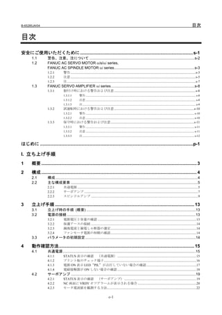 B-65285JA/04                                                                                                                                                                                           目次

目次
安全にご使用いただくために ..........................................................................................s-1
       1.1         警告、注意、注について ......................................................................................................s-2
       1.2         FANUC AC SERVO MOTOR αis/αi series,
                   FANUC AC SPINDLE MOTOR αi series..............................................................................s-3
                   1.2.1         警告 ...................................................................................................................................................s-3
                   1.2.2         注意 ...................................................................................................................................................s-5
                   1.2.3         注 .......................................................................................................................................................s-7
       1.3         FANUC SERVO AMPLIFIER αi series .................................................................................s-8
                   1.3.1         据付け時における警告および注意................................................................................................s-8
                                 1.3.1.1           警告 ..................................................................................................................................................... s-8
                                 1.3.1.2           注意 ..................................................................................................................................................... s-8
                                 1.3.1.3           注 ......................................................................................................................................................... s-9
                   1.3.2         試運転時における警告および注意..............................................................................................s-10
                                 1.3.2.1           警告 ................................................................................................................................................... s-10
                                 1.3.2.2           注意 ................................................................................................................................................... s-10
                   1.3.3         保守時における警告および注意..................................................................................................s-11
                                 1.3.3.1           警告 ................................................................................................................................................... s-11
                                 1.3.3.2           注意 ................................................................................................................................................... s-11
                                 1.3.3.3           注 ....................................................................................................................................................... s-12

はじめに ..........................................................................................................................p-1

I. 立ち上げ手順
1      概要 ............................................................................................................................ 3

2      構成 ............................................................................................................................ 4
       2.1         構成 ..........................................................................................................................................4
       2.2         主な構成要素 ...........................................................................................................................5
                   2.2.1         共通電源 ..............................................................................................................................................5
                   2.2.2         サーボアンプ ......................................................................................................................................7
                   2.2.3         スピンドルアンプ ..............................................................................................................................9

3      立上げ手順 ............................................................................................................... 13
       3.1         立上げ時の手順 (概要) ..........................................................................................................13
       3.2         電源の接続 .............................................................................................................................13
                   3.2.1         電源電圧と容量の確認 ....................................................................................................................13
                   3.2.2         保護アースの接続 ............................................................................................................................14
                   3.2.3         漏洩電流と漏電しゃ断器の選定.....................................................................................................14
                   3.2.4         ファンモータ電源の相順の確認.....................................................................................................14
       3.3         パラメータの初期設定 ...........................................................................................................14

4      動作確認方法............................................................................................................ 15
       4.1         共通電源.................................................................................................................................15
                   4.1.1         STATUS 表示の確認 （共通電源）.............................................................................................15
                   4.1.2         プリント板のチェック端子.............................................................................................................16
                   4.1.3         電源 ON 表示 LED“PIL”が点灯していない場合の確認...........................................................17
                   4.1.4         電磁接触器が ON しない場合の確認 .............................................................................................18
       4.2         サーボアンプ .........................................................................................................................19
                   4.2.1         STATUS 表示の確認 （サーボアンプ）.....................................................................................19
                   4.2.2         NC 画面に VRDY オフアラームが表示される場合 .....................................................................20
                   4.2.3         モータ電流値を観測する方法.........................................................................................................22

                                                                                         c-1
 