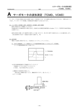 A.サーボモータの波形測定
B-65285JA/04                            付録                    （TCMD、VCMD）



A         サーボモータの波形測定（TCMD、VCMD）
   サーボモータ本来の性能を良好な状態で末長くご使用頂くため、また故障を未然に防止するために、診断方法として
   下記の、サーボモータの TCMD、VCMD 波形を確認する方法もあります。


   (1) トルク指令（TCMD）波形・速度指令（VCMD）波形の観察
       波形に異常がないか確認してください。
       TCMD 波形や VCMD 波形の測定方法は、FANUC AC SERVO MOTOR αi series パラメータ説明書 (B-65270JA)
       を参照下さい。

       波形は負荷の状態・送り速度等の条件により違いますので、常に同じ条件で比較されることをお勧め致します。
       （原点復帰時の早送り・低速送り波形で比較する、等）


   (2) 波形診断
       測定した波形に異常がないか、下記項目についてチェックして下さい。

       ① 早送り加減速時、ピーク電流がアンプの電流制限値を越えていませんか？（TCMD）
         アンプの電流制限値は表 1 の通りです。




         以前は制限電流値内で加減速できていたのに？
         （加減速トルクは十分足りていたのに？）
         この場合、下記の原因が考えられます。

         • 機械系の負荷条件が変化した。
           （経年変化で摩擦が変わったり、機械効率が下がり、重くなった。）
         • モータの異常




                                       - 161 -
 