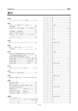 B-65285JA/04                                                                                                                                                      索引

索引
                                                                                                       アラームコード   03......................................................85
<Α >                                                                                                   アラームコード   06......................................................86
   αシリーズモータのバッテリの交換 ......................118                                                          アラームコード   07......................................................86
                                                                                                       アラームコード   09......................................................86
<α >                                                                                                   アラームコード   1........................................................71
   αi M センサ、αi MZ センサ、αi BZ センサ.............32                                                         アラームコード   1 (αiPS) ............................................67
   αiS 1000HV .................................................................154                     アラームコード   10......................................................87
   αiS 100 ファン付き、 200 ファン付き          αiS                             （HV 含む）                           アラームコード   12...............................................87,108
     ..................................................................................153             アラームコード   13......................................................87
   αiS 2000HV、αiS 3000HV.........................................154                                   アラームコード   14......................................................88
   αiS 300、αiS 500（HV 含む）..................................153                                         アラームコード   15......................................................88
   αiS 50 ファン付き、αiS 60 ファン付き、αiF 40 フ                                                                  アラームコード   16......................................................88
     ァン付き ..................................................................151                        アラームコード   17......................................................88
   αポジションコーダ S ..................................................34                                    アラームコード   18......................................................88
                                                                                                       アラームコード   19, 20................................................88
<Ｃ >                                                                                                   アラームコード   2........................................................71
   αCi シリーズスピンドルアンプモジュール ...........108                                                                アラームコード   2 (αiPS, αiPSR) ................................67
                                                                                                       アラームコード   21......................................................89
<Ｄ >                                                                                                   アラームコード   22......................................................89
   DB リレー異常（CNC メッセージ「アラーム                                                                             アラームコード   24......................................................89
    SV0654」）...............................................................75                          アラームコード   27......................................................89
                                                                                                       アラームコード   29......................................................90
<Ｆ >                                                                                                   アラームコード   3 (αiPS) ............................................67
   FANUC AC SERVO MOTOR αis/αi series, FANUC                                                           アラームコード   31......................................................91
     AC SPINDLE MOTOR αi series ..............................s-3                                      アラームコード   32......................................................91
   FANUC SERVO AMPLIFIER αi series.......................s-8                                           アラームコード   34......................................................91
   FANUC-NSK スピンドルユニットの慣らし運転...133                                                                     アラームコード   35....................................................109
   FANUC-NSK スピンドルユニットの日常点検.......133                                                                  アラームコード   36......................................................92
   FANUC-NSK スピンドルユニットの保管方法.......133                                                                  アラームコード   37......................................................92
   FANUC-NSK スピンドルユニットの保守...............133                                                            アラームコード   4 (αiPS, αiPSR) ................................68
                                                                                                       アラームコード   41......................................................92
<Ｉ >                                                                                                   アラームコード   42......................................................93
   βiS モータのパルスコーダの保守..........................137                                                      アラームコード   43......................................................93
                                                                                                       アラームコード   46......................................................93
<Ｌ >                                                                                                   アラームコード   47......................................................94
   LED 表示なし (αiPS, αiPSR).......................................66                                     アラームコード   49......................................................94
                                                                                                       アラームコード   5........................................................71
<Ｎ >                                                                                                   アラームコード   5 (αiPS, αiPSR) ................................68
   NC 画面に VRDY オフアラームが表示される場合.20                                                                       アラームコード   50......................................................95
                                                                                                       アラームコード   52, 53................................................95
<Ｓ >                                                                                                   アラームコード   54......................................................95
   Series 0i-D の場合.........................................................63                          アラームコード   55......................................................95
   Series 15i の場合...........................................................52                         アラームコード   56......................................................95
   Series 16i, 18i, 20i, 21i, 0i, Power Mate i の場合 .........55                                         アラームコード   6........................................................71
   Series 30i/ 31i/32i の場合..............................................59                             アラームコード   6 (αiPS, αiPSR) ................................68
   STATUS 表示が“－－”の点滅のままです ............27                                                               アラームコード   61......................................................96
   STATUS 表示について （スピンドルアンプ） ....26                                                                     アラームコード   65......................................................96
   STATUS 表示の確認 （共通電源） ........................15                                                      アラームコード   66......................................................96
   STATUS 表示の確認 （サーボアンプ） ................19                                                            アラームコード   67......................................................96
                                                                                                       アラームコード   69......................................................97
<あ >                                                                                                   アラームコード   7 (αiPS, αiPSR) ................................68
   アナログαi CZ センサ .................................................33                                   アラームコード   70......................................................97
   アブソリュートパルスコーダ用バッテリの交換115,144                                                                        アラームコード   71......................................................97
   アラームコード 01......................................................84                                  アラームコード   72......................................................97
   アラームコード 02......................................................85                                  アラームコード   73......................................................98
                                                                                             i - 163
 
