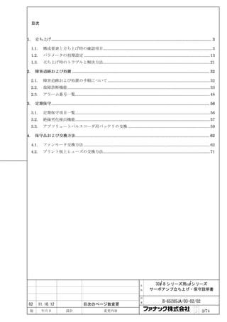 目次



1.     立ち上げ............................................................................................................................................ 3

     1.1.     構成要素と立ち上げ時の確認項目................................................................................................. 3
     1.2.     パラメータの初期設定 ................................................................................................................ 13
     1.3.     立ち上げ時のトラブルと解決方法............................................................................................... 21

2.     障害追跡および処置 ........................................................................................................................ 32

     2.1.     障害追跡および処置の手順について ........................................................................................... 32
     2.2.     故障診断機能............................................................................................................................... 33
     2.3.     アラーム番号一覧........................................................................................................................ 48

3.     定期保守.......................................................................................................................................... 56

     3.1.     定期保守項目一覧........................................................................................................................ 56
     3.2.     絶縁劣化検出機能........................................................................................................................ 57
     3.3.     アブソリュートパルスコーダ用バッテリの交換 ......................................................................... 59

4.     保守品および交換方法..................................................................................................................... 62

     4.1.     ファンモータ交換方法 ................................................................................................................ 62
     4.2.     プリント板上ヒューズの交換方法............................................................................................... 71




                                                                                            名        30+-B シリーズ用α+シリーズ
                                                                                            称      サーボアンプ立ち上げ・保守説明書

                                                                                            図

                                                                                            番                 B-65285JA/03-02/02
 02         11.10.12                          目次のページ数変更
                                                                                                                                         ペ
 版           年月日                設計                            変更内容                                                                       ｜
                                                                                                                                         ジ    2/74
 