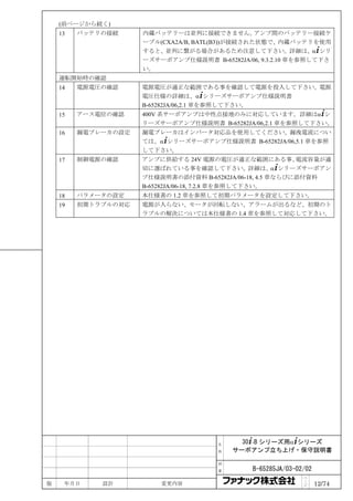 (前ページから続く)
    13   バッテリの接続     内蔵バッテリーは並列に接続できません。         アンプ間のバッテリー接続ケ
                     ーブル(CXA2A/B, BATL(B3))が接続された状態で、内蔵バッテリを使用
                     すると、並列に繋がる場合があるため注意して下さい。詳細は、α+シリ
                     ーズサーボアンプ仕様説明書 B-65282JA/06, 9.3.2.10 章を参照して下さ
                     い。
    運転開始時の確認
    14   電源電圧の確認     電源電圧が適正な範囲である事を確認して電源を投入して下さい。電源
                     電圧仕様の詳細は、α+シリーズサーボアンプ仕様説明書
                     B-65282JA/06,2.1 章を参照して下さい。
    15   アース電位の確認    400V 系サーボアンプは中性点接地のみに対応しています。詳細はα+シ
                     リーズサーボアンプ仕様説明書 B-65282JA/06,2.1 章を参照して下さい。
    16   漏電ブレーカの設定   漏電ブレーカはインバータ対応品を使用してください。漏洩電流につい
                     ては、α+シリーズサーボアンプ仕様説明書 B-65282JA/06,5.1 章を参照
                     して下さい。
    17   制御電源の確認     アンプに供給する 24V 電源の電圧が適正な範囲にある事、         電流容量が適
                     切に選ばれている事を確認して下さい。詳細は、α+シリーズサーボアン
                     プ仕様説明書の添付資料 B-65282JA/06-18, 4.5 章ならびに添付資料
                     B-65282JA/06-18, 7.2.8 章を参照して下さい。
    18   パラメータの設定    本仕様書の 1.2 章を参照して初期パラメータを設定して下さい。
    19   初期トラブルの対応   電源が入らない、モータが回転しない、アラームが出るなど、初期のト
                     ラブルの解決については本仕様書の 1.4 章を参照して対応して下さい。




                                       名     30+-B シリーズ用α+シリーズ
                                       称   サーボアンプ立ち上げ・保守説明書

                                       図

                                       番       B-65285JA/03-02/02
                                                              ペ
版    年月日     設計          変更内容                                 ｜
                                                              ジ     12/74
 