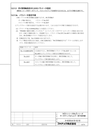 1.2.1.3    PS 管理軸指定のためのパラメータ設定
          30+-B シリーズ用サーボアンプ、スピンドルアンプを使用するためには、以下の手順が必要です。

1.2.1.3a    パラメータ設定手順
          CNC ソフトが PS 管理軸を認識するため、PS 管理軸が
           サーボ軸の場合は、   パラメータ No.2557
           スピンドル軸の場合は、 パラメータ No.4657
     にアンプグループ番号を設定する必要があります。これらは以下の手順で自動設定できます。

      (1) パラメータ No.11549#0(APS)に 1 を設定して下さい。
      (2) “PW0000 電源を切断してください”というメッセージがアラームメッセージ画面に表示され
          ます。CNC の電源を落とし、再起動すると、パラメータ No.2557, No.4657 に自動的に値が設定
          され、PS 管理軸のパラメータ設定が完了します。
          ※ 自動設定完了後、No.11549#0 は 0 に戻ります。
          ※ アンプ構成が変更された場合、CNC 起動直後に“PS 管理軸指定不正”アラームが発生します
            ので、再度自動設定を行って下さい。

            関連パラメータ            説明

             No.11549#0(APS)   1 を設定すると、PS 管理軸のパラメータ No.2557 もしくは
                               No.4657 にアンプグループ番号が自動設定されます。
                No.2557        サーボ軸が PS 管理軸である時に、PS 管理軸に対して、
                               アンプグループ番号値を設定します。
                No.4657        スピンドル軸が PS 管理軸である時に、PS 管理軸に対して、
                               アンプグループ番号値を設定します。




                                                名     30+-B シリーズ用α+シリーズ
                                                称   サーボアンプ立ち上げ・保守説明書

                                                図

                                                番      B-65285JA/03-02/02
                                                                      ペ
 版        年月日       設計              変更内容                              ｜
                                                                      ジ     14/74
 