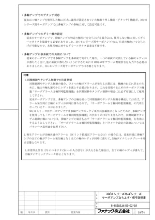 ・多軸アンプでのデタッチ対応
    従来は１軸アンプを使用した軸にだけに適用が限定されていた軸取り外し機能（デタッチ）機能が、30i-B
    シリーズ用サーボアンプでは多軸アンプの各軸に対して設定可能です。


・多軸アンプでのダミー軸の設定
  従来のサーボアンプで、多軸アンプの特定の軸だけを立ち上げる場合には、   使用しない軸に対してダミ
  ーコネクタを装着する必要がありました。30i-B シリーズ用サーボアンプでは、任意の軸だけで立ち上
  げが可能なので、未使用軸に対するダミーコネクタ装着は不要です。


・多軸アンプの多系統での共用について
  従来のサーボアンプでは多軸アンプを多系統で共有した場合、一つの系統に使用している軸のレディが
  が落ちたときに、他の系統が落ちないようにするためには VRDY-OFF アラーム無視信号を入力する必要が
  ありましたが、30i-B シリーズ用サーボアンプでは不要となります。


    注意
    1.同期制御やタンデム制御での注意事項
       同期制御やタンデム制御の場合、ひとつの軸でアラームが発生した際には、機械のねじれ防止のた
       めに、他方の軸も速やかにレディを落とす必要があります。これを実現するためのサーボソフト機
       能「サーボアラーム２軸同時監視機能」を同期制御やタンデム制御の場合には必ず有効にして使用
       して下さい。
       従来サーボアンプでは、多軸アンプの２軸を使って同期制御やタンデム制御を構成しておけば、ア
       ラーム発生時に２軸のレディが同時に落ちるので、「サーボアラーム２軸同時監視機能」の代用と
       なっているケースがありました。
       30i-B シリーズ用サーボアンプでは多軸アンプのレディ条件が各軸独立となったために、多軸アンプ
       を使用しても「サーボアラーム２軸同時監視機能」の代わりにはなりませんので、同期制御やタン
       デム制御の軸については、多軸アンプの場合も必ず「サーボアラーム２軸同時監視機能」を有効に
       するようにして下さい。「サーボアラーム２軸同時監視機能」とパラメータ設定の詳細については
       パラメータ説明書を参照下さい。

    2.発生アラームが全軸共通のアラーム（DC リンク低電圧アラームなど）の場合には、従来同様に多軸ア
    ンプの全ての軸がアラーム発生軸となり全ての軸のレディが同時に落ちて、  全軸ダイナミックブレーキ停
    止状態となります。

    3.非常停止信号（PS のコネクタ CX4 への入力信号）が入力された場合は、全ての軸のレディが落ちて、
    全軸ダイナミックブレーキ停止となります。




                                  名     30+-B シリーズ用α+シリーズ
                                  称   サーボアンプ立ち上げ・保守説明書

                                  図

                                  番      B-65285JA/03-02/02
                                                        ペ
版    年月日    設計         変更内容                             ｜
                                                        ジ     18/74
 