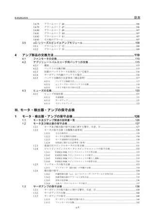 B-65285JA/04                                                                                                                                                                            目次
                3.4.78      アラームコード d4 ........................................................................................................................106
                3.4.79      アラームコード d7 ........................................................................................................................106
                3.4.80      アラームコード d9 ........................................................................................................................107
                3.4.81      アラームコード E0 ........................................................................................................................107
                3.4.82      アラームコード E1 ........................................................................................................................107
                3.4.83      その他のアラーム ..........................................................................................................................107
      3.5      αCi シリーズスピンドルアンプモジュール.........................................................................108
                3.5.1       アラームコード 12 ........................................................................................................................108
                3.5.2       アラームコード 35 ........................................................................................................................109

4     アンプ部品の交換方法 ........................................................................................... 110
      4.1      ファンモータの交換.............................................................................................................110
      4.2      アブソリュートパルスコーダ用バッテリの交換 .................................................................115
                4.2.1       概要 ..................................................................................................................................................115
                4.2.2       バッテリの交換手順 ......................................................................................................................115
                4.2.3       別置のバッテリケースを使用している場合 ...............................................................................116
                4.2.4       サーボアンプ内蔵のバッテリの場合...........................................................................................116
                4.2.5       バッテリ交換時の注意事項（補足説明）...................................................................................117
                            4.2.5.1          バッテリの接続方式........................................................................................................................ 117
                            4.2.5.2          αシリーズモータのバッテリの交換............................................................................................ 118
                            4.2.5.3          コネクタ取り付け時の注意............................................................................................................ 118
      4.3      ヒューズの交換....................................................................................................................120
                4.3.1       ヒューズ実装位置 ..........................................................................................................................121
                            4.3.1.1          共通電源 ............................................................................................................................................ 121
                            4.3.1.2          サーボアンプ .................................................................................................................................... 121
                            4.3.1.3          スピンドルアンプ............................................................................................................................ 122


III. モータ・検出器・アンプの保守点検
1     モータ・検出器・アンプの保守点検...................................................................... 126
      1.1      モータ及びアンプ関連の説明書一覧 ...................................................................................126
      1.2      モータ及び検出器の保守点検 ..............................................................................................127
                1.2.1       モータ及び検出器の保守点検に関する警告、注意、注 ...........................................................127
                1.2.2       モータの保守点検（全機種共通事項）.......................................................................................128
                            1.2.2.1          主な点検項目 .................................................................................................................................... 129
                            1.2.2.2          モータの定期的な清掃.................................................................................................................... 130
                            1.2.2.3          モータ清掃時の注意事項................................................................................................................ 130
                            1.2.2.4          切削液に関する注意事項（参考）................................................................................................ 131
                1.2.3       貫通穴付スピンドルモータの日常点検.......................................................................................131
                1.2.4       ビルトインスピンドルモータとスピンドルユニットの保守点検 ...........................................132
                            1.2.4.1          FANUC-NSK スピンドルユニットの日常点検............................................................................ 133
                            1.2.4.2          FANUC-NSK スピンドルユニットの保守.................................................................................... 133
                            1.2.4.3          FANUC-NSK スピンドルユニットの慣らし運転........................................................................ 133
                            1.2.4.4          FANUC-NSK スピンドルユニットの保管方法............................................................................ 133
                1.2.5       リニアモータの保守点検 ..............................................................................................................133
                            1.2.5.1          リニアモータ（磁石板）の外観の点検........................................................................................ 134
                1.2.6       検出器の保守 ..................................................................................................................................134
                            1.2.6.1          内蔵型検出器（αi、βi パルスコーダ）のアラームと対処方法 ............................................ 134
                            1.2.6.2          別置型検出器のアラームと対処方法............................................................................................ 135
                            1.2.6.3          対処方法詳細 .................................................................................................................................... 136
                            1.2.6.4          βiS モータのパルスコーダの保守 ............................................................................................... 137
      1.3      サーボアンプの保守点検 .....................................................................................................138
                1.3.1       サーボアンプの取り扱いに関する警告、注意、注 ...................................................................138
                1.3.2       サーボアンプの点検 ......................................................................................................................140
                1.3.3       サーボアンプの保守 ......................................................................................................................140
                            1.3.3.1          サーボアンプの動作状態の表示.................................................................................................... 140
                            1.3.3.2          ファンモータの交換........................................................................................................................ 142

                                                                                 c-5
 