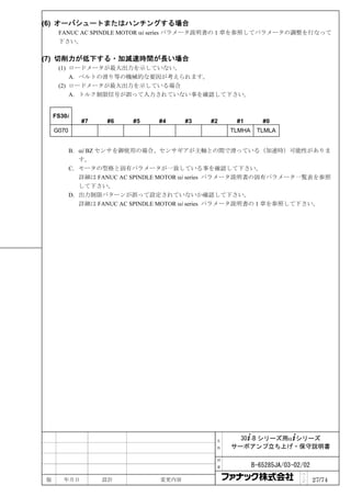 (6) オーバシュートまたはハンチングする場合
     FANUC AC SPINDLE MOTOR αi series パラメータ説明書の１章を参照してパラメータの調整を行なって
     下さい。

(7) 切削力が低下する・加減速時間が長い場合
     (1) ロードメータが最大出力を示していない。
         A. ベルトの滑り等の機械的な要因が考えられます。
     (2) ロードメータが最大出力を示している場合
         A. トルク制限信号が誤って入力されていない事を確認して下さい。


    FS30i
              #7    #6    #5    #4     #3   #2     #1        #0
    G070                                          TLMHA    TLMLA


           B. αi BZ センサを御使用の場合、センサギアが主軸との間で滑っている（加速時）可能性がありま
              す。
           C. モータの型格と固有パラメータが一致している事を確認して下さい。
              詳細は FANUC AC SPINDLE MOTOR αi series パラメータ説明書の固有パラメータ一覧表を参照
              して下さい。
           D. 出力制限パターンが誤って設定されていないか確認して下さい。
              詳細は FANUC AC SPINDLE MOTOR αi series パラメータ説明書の１章を参照して下さい。




                                              名     30+-B シリーズ用α+シリーズ
                                              称   サーボアンプ立ち上げ・保守説明書

                                              図

                                              番           B-65285JA/03-02/02
                                                                         ペ
版      年月日         設計           変更内容                                     ｜
                                                                         ジ     27/74
 