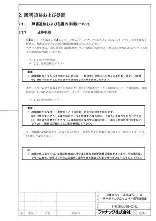 2. 障害追跡および処置
2.1.        障害追跡および処置の手順について

2.1.1         追跡手順

       30+-B シリーズ CNC と 30+-B シリーズ用α+サーボアンプの組み合わせにおいて、アラーム発生要因を
       解析し、解決方法を示すための故障診断機能に対応しています。
       アラーム発生時に、CNC 画面を故障診断ガイダンス画面に切り替え、表示された内容に従いアラーム発
       生の原因を取り除いて下さい。

        ⇒   2. 2 故障診断機能
        ⇒   2. 2.1 故障診断ガイダンス


        重要
        ・ 故障診断ガイダンスを使用するためには、「監視中」状態にしておく必要があります。「監視
          中」状態に移行するための操作の詳細は 2.2.3 章を参照して下さい。


       また、アラーム発生時およびその直前のサーボアンプ関連のデータ（電源関係、モータ電流関係、検出
       器関係）が CNC に保存されますので、このデータを対策処置に利用可能です。

        ⇒ 2. 2.2 故障診断モニター


        重要
        ・ 故障診断モニタは、「監視中」と「保持中」の２つの状態を持ちます。
          新たに発生するアラーム発生時のデータを監視する場合には、「消去」の操作を行なって下さ
          い。逆に過去に発生したアラーム時の状態を保存する場合には、「消去」の操作は行なわない
          で下さい。操作の詳細は 2.2.3 章を参照して下さい。


       サーボ関係の CNC のアラーム番号ならびにサーボアンプ上の LED の表示番号の一覧につきましては、
       2.3 章をご参照下さい。




        注
        ・ 故障内容によっては、故障診断機能だけでは正確な判断が困難な場合があります。その場合は、
          アラーム番号、発生プログラムの場所、操作手順を確認した上でサービスコールをして下さい。




                                       名     30+-B シリーズ用α+シリーズ
                                       称   サーボアンプ立ち上げ・保守説明書

                                       図

                                       番      B-65285JA/03-02/02
                                                             ペ
 版      年月日      設計            変更内容                          ｜
                                                             ジ     32/74
 