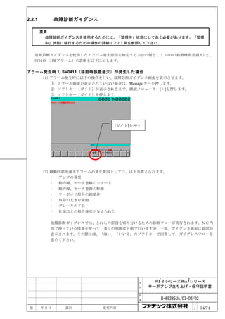 2.2.1         故障診断ガイダンス

        重要
        ・ 故障診断ガイダンスを使用するためには、「監視中」状態にしておく必要があります。「監視
          中」状態に移行するための操作の詳細は 2.2.3 章を参照して下さい。


     故障診断ガイダンスを使用したアラーム発生原因を特定する方法の例として SV011
                                            （移動時誤差過大）と、
     SV0449（IPM アラーム）の診断を以下に示します。

アラーム発生例 1) SV0411（移動時誤差過大）が発生した場合
        (1) アラーム発生時に以下の操作を行い、故障診断ガイダンス画面を表示させます。
            ① アラーム画面が表示されていない場合は、Message キーを押します。
            ② ソフトキー［ガイド］が表示されるまで、継続メニューキー[＞]を押します。
            ③ ソフトキー［ガイド］を押します。




                             [ガイド]を押す




        (2) 移動時誤差過大アラームの発生要因としては、以下が考えられます。
              アンプの異常
              動力線、モータ巻線のショート
              動力線、モータ巻線の断線
              サーボオフ信号の誤動作
              負荷の大きな変動
              ブレーキの不良
              仕様以上の指令速度が与えられた

          故障診断ガイダンスでは、これらの原因を切り分けるための診断フローが実行されます。ＮＣ内
          部で持っている情報を使って、多くの判断は自動で行いますが、一部、ガイダンス画面に質問が
          表示されます。その際には、「はい」「いいえ」のソフトキーで回答して、ガイダンスフローを
          進めて下さい。




                                    名     30+-B シリーズ用α+シリーズ
                                    称   サーボアンプ立ち上げ・保守説明書

                                    図

                                    番      B-65285JA/03-02/02
                                                          ペ
 版      年月日     設計        変更内容                            ｜
                                                          ジ     34/74
 