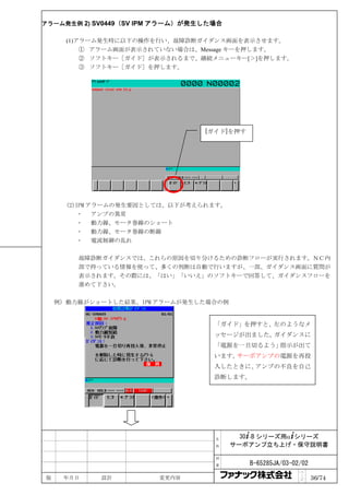 アラーム発生例 2) SV0449（SV IPM アラーム）が発生した場合

      (1)アラーム発生時に以下の操作を行い、故障診断ガイダンス画面を表示させます。
          ① アラーム画面が表示されていない場合は、Message キーを押します。
          ② ソフトキー［ガイド］が表示されるまで、継続メニューキー[＞]を押します。
          ③ ソフトキー［ガイド］を押します。




                                 [ガイド]を押す




      (2)IPM アラームの発生要因としては、以下が考えられます。
              アンプの異常
              動力線、モータ巻線のショート
              動力線、モータ巻線の断線
              電流制御の乱れ

        故障診断ガイダンスでは、これらの原因を切り分けるための診断フローが実行されます。ＮＣ内
        部で持っている情報を使って、多くの判断は自動で行いますが、一部、ガイダンス画面に質問が
        表示されます。その際には、「はい」「いいえ」のソフトキーで回答して、ガイダンスフローを
        進めて下さい。

    例）動力線がショートした結果、IPM アラームが発生した場合の例


                                   「ガイド」を押すと、左のようなメ
                                   ッセージが出ました。ガイダンスに
                                   「電源を一旦切るよう」指示が出て
                                   います。サーボアンプの電源を再投
                                   入したときに、アンプの不良を自己
                                   診断します。




                                   名      30+-B シリーズ用α+シリーズ
                                   称    サーボアンプ立ち上げ・保守説明書

                                   図

                                   番        B-65285JA/03-02/02
                                                           ペ
版    年月日    設計          変更内容                               ｜
                                                           ジ     36/74
 