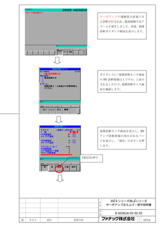 サーボアンプの電源投入直後に自
                            己診断が行なわれ、電流制御不良ア
                            ラームが発生しました。再度、故障
                            診断ガイダンス画面を表示します。




                            ガイダンスに「故障診断モニタ画面
                            の SV 診断情報は１ですか」と表示
                            されましたので、故障診断モニタ画
                            面を確認します。




                            故障診断モニタ画面を表示し、SV
                            アンプ診断情報の項目があるペー
                            ジを表示し、「現在」のボタンを押
                            します。



                  [現在]を押す




                            名     30+-B シリーズ用α+シリーズ
                            称   サーボアンプ立ち上げ・保守説明書

                            図

                            番      B-65285JA/03-02/02
                                                  ペ
版   年月日   設計   変更内容                               ｜
                                                  ジ     37/74
 