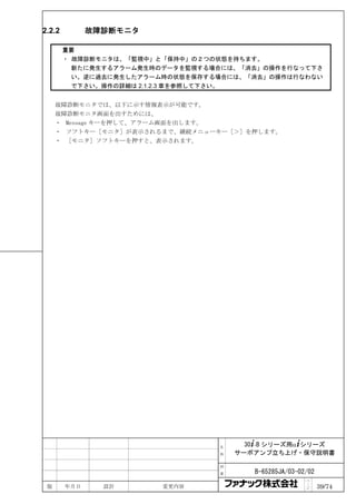 2.2.2         故障診断モニタ

        重要
        ・ 故障診断モニタは、「監視中」と「保持中」の２つの状態を持ちます。
          新たに発生するアラーム発生時のデータを監視する場合には、「消去」の操作を行なって下さ
          い。逆に過去に発生したアラーム時の状態を保存する場合には、「消去」の操作は行なわない
          で下さい。操作の詳細は 2.1.2.3 章を参照して下さい。


     故障診断モニタでは、以下に示す情報表示が可能です。
     故障診断モニタ画面を出すためには、
     ・ Message キーを押して、アラーム画面を出します。
     ・ ソフトキー［モニタ］が表示されるまで、継続メニューキー［＞］を押します。
     ・ ［モニタ］ソフトキーを押すと、表示されます。




                                  名     30+-B シリーズ用α+シリーズ
                                  称   サーボアンプ立ち上げ・保守説明書

                                  図

                                  番      B-65285JA/03-02/02
                                                        ペ
 版      年月日     設計      変更内容                            ｜
                                                        ジ     39/74
 