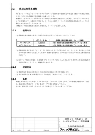 3.2.     絶縁劣化検出機能

       30+-B シリーズ用α+シリーズサーボアンプはモータや動力線の絶縁劣化の予兆を自動かつ高精度に検出
       することができる絶縁劣化検出機能を内蔵しています。
       本機能によりサーボアンプがサーボオン状態から非常停止状態となった直後に、サーボアンプのＤＣリ
       ンクに充電されている電圧を利用して、モータおよび動力ケーブルの対地間絶縁抵抗値のチェックを自
       動的に測定を行なうことが可能です。
       10MΩ以下の絶縁抵抗値を検出した場合に、ワーニングを通知します。

3.2.1         使用方法

       (1) 絶縁劣化検出機能を使用する場合は以下のパラメータ設定を行なってください。

                        パラメータ No       絶縁劣化検出機能有効パラメータ(軸毎)
          サーボアンプ         No2429#0    0:SV 絶縁劣化検出機能無効(デフォルト)/ 1:有効
         スピンドルアンプ        No4549#0    0:SP 絶縁劣化検出機能無効(デフォルト)/ 1:有効


       (2) 絶縁抵抗を測定するためには DC リンク電圧を充電する必要があります。そのため、測定前に５秒以
           上の非常停止解除を実施してください。  機械を通常運転していた場合には前記の非常停止解除操作は
           不要です。

       (3) DC リンク電圧の充電後、共通電源（PS）のコネクタ CX4 に入力されている非常停止信号(*ESP)を非
           常停止状態とすることで、絶縁抵抗を測定します。

3.2.2         確認方法

       (1) 絶縁劣化を検出した場合には CNC 画面下に[LKG]の表示が点滅します。
       (2) 測定値結果は CNC の絶遠劣化モニタの画面にて確認を行なうことができます。

3.2.3         処置
       絶縁劣化が検出された場合にはメガオーム計にてモータおよび動力ケーブルの絶縁抵抗値を別々に測定
       し、絶縁劣化の発生がモータ側か動力ケーブル側かを特定して下さい。
       その後、絶縁劣化が発生したモータもしくは動力ケーブルを交換してください。




                                         名     30+-B シリーズ用α+シリーズ
                                         称   サーボアンプ立ち上げ・保守説明書

                                         図

                                         番       B-65285JA/03-02/02
                                                                ペ
 版      年月日        設計         変更内容                              ｜
                                                                ジ     57/74
 