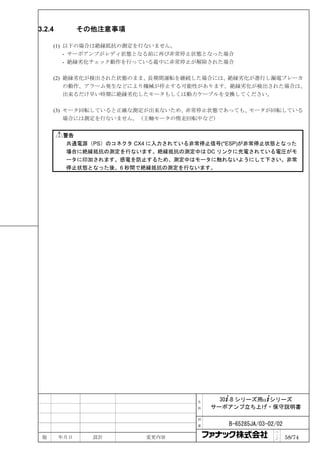 3.2.4         その他注意事項

     (1) 以下の場合は絶縁抵抗の測定を行ないません。
         - サーボアンプがレディ状態となる前に再び非常停止状態となった場合
         - 絶縁劣化チェック動作を行っている最中に非常停止が解除された場合

     (2) 絶縁劣化が検出された状態のまま、長期間運転を継続した場合には、絶縁劣化が進行し漏電ブレーカ
         の動作、アラーム発生などにより機械が停止する可能性があります。絶縁劣化が検出された場合は、
         出来るだけ早い時期に絶縁劣化したモータもしくは動力ケーブルを交換してください。

     (3) モータ回転していると正確な測定が出来ないため、非常停止状態であっても、モータが回転している
         場合には測定を行ないません。（主軸モータの惰走回転中など）


        警告
         共通電源（PS）のコネクタ CX4 に入力されている非常停止信号(*ESP)が非常停止状態となった
         場合に絶縁抵抗の測定を行ないます。絶縁抵抗の測定中は DC リンクに充電されている電圧がモ
         ータに印加されます。感電を防止するため、測定中はモータに触れないようにして下さい。非常
         停止状態となった後、6 秒間で絶縁抵抗の測定を行ないます。




                                    名     30+-B シリーズ用α+シリーズ
                                    称   サーボアンプ立ち上げ・保守説明書

                                    図

                                    番      B-65285JA/03-02/02
                                                          ペ
 版      年月日     設計       変更内容                             ｜
                                                          ジ     58/74
 