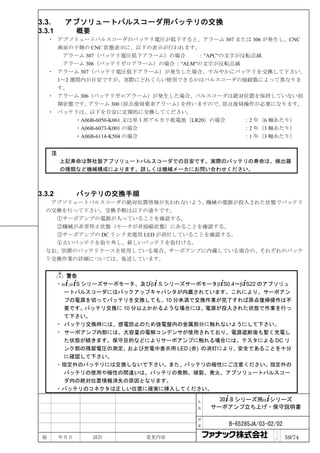 3.3.        アブソリュートパルスコーダ用バッテリの交換
3.3.1            概要
     ・ アブソリュートパルスコーダのバッテリ電圧が低下すると、アラーム 307 または 306 が発生し、CNC
       画面の下側の CNC 状態表示に、以下の表示が行われます。
        アラーム 307（バッテリ電圧低下アラーム）の場合            ："APC"の文字が反転点滅
        アラーム 306（バッテリゼロアラーム）の場合 ："ALM"の文字が反転点滅
     ・ アラーム 307（バッテリ電圧低下アラーム）が発生した場合、すみやかにバッテリを交換して下さい。
       1～2 週間内が目安ですが、実際にどれくらい使用できるかはパルスコーダの接続数によって異なりま
       す。
     ・ アラーム 306（バッテリゼロアラーム）が発生した場合、パルスコーダは絶対位置を保持していない初
       期状態です。  アラーム 300   （原点復帰要求アラーム）   を伴いますので、   原点復帰操作が必要になります。
     ・ バッテリは、以下を目安に定期的に交換してください。
            ・A06B-6050-K061 又は単 1 形アルカリ乾電池（LR20）の場合     ：2 年（6 軸あたり）
            ・A06B-6073-K001 の場合                         ：2 年（3 軸あたり）
            ・A06B-6114-K504 の場合                         ：1 年（3 軸あたり）


       注
           上記寿命は弊社製アブソリュートパルスコーダでの目安です。実際のバッテリの寿命は、検出器
           の種類など機械構成によります。詳しくは機械メーカにお問い合わせください。



3.3.2            バッテリの交換手順
   アブソリュートパルスコーダの絶対位置情報が失われないよう、    機械の電源が投入された状態でバッテリ
  の交換を行って下さい。交換手順は以下の通りです。
    ①サーボアンプの電源が入っていることを確認する。
    ②機械が非常停止状態（モータが非励磁状態）にあることを確認する。
    ③サーボアンプの DC リンク充電用 LED が消灯していることを確認する。
    ④古いバッテリを取り外し、新しいバッテリを取付ける。
  なお、別置のバッテリケースを使用している場合、サーボアンプに内蔵している場合の、それぞれのバッテ
  リ交換作業の詳細については、後述しています。


           警告
        ・ α+,α+S シリーズサーボモータ、及びβ+ S シリーズサーボモータβ+S0.4～β+S22 のアブソリュ
           ートパルスコーダにはバックアップキャパシタが内蔵されています。これにより、サーボアン
           プの電源を切ってバッテリを交換しても、10 分未満で交換作業が完了すれば原点復帰操作は不
           要です。バッテリ交換に 10 分以上かかるような場合には、電源が投入された状態で作業を行っ
           て下さい。
        ・ バッテリ交換時には、感電防止のため強電盤内の金属部分に触れないようにして下さい。
        ・ サーボアンプ内部には、大容量の電解コンデンサが使用されており、電源遮断後も暫く充電し
           た状態が続きます。保守目的などによりサーボアンプに触れる場合には、テスタによる DC リ
           ンク部の残留電圧の測定、および充電中表示用 LED (赤) の消灯により、安全であることを十分
           に確認して下さい。
        ・ 指定外のバッテリには交換しないで下さい。また、バッテリの極性にご注意ください。指定外の
           バッテリの使用や極性の間違いは、バッテリの発熱、破裂、発火、アブソリュートパルスコー
           ダ内の絶対位置情報消失の原因となります。
        ・ バッテリのコネクタは正しい位置に確実に挿入してください。

                                         名     30+-B シリーズ用α+シリーズ
                                         称   サーボアンプ立ち上げ・保守説明書

                                         図

                                         番       B-65285JA/03-02/02
                                                                ペ
 版         年月日        設計     変更内容                               ｜
                                                                ジ     59/74
 