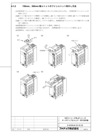 4.1.2         150mm、300mm 幅ユニットのファンユニット取外し方法

     (1)内部冷却ファンユニットの取手 2 箇所をつまんで上方向に引き上げる。（内部冷却ファンユニットの
         取外し完了）
     (2)DC リンク端子台カバーの開閉ロックを解除し、 リンク端子台カバーを開き、 リンクの放電
                               DC            DC     （LED
         が消灯していること）を確認し、DC リンクショートバーを取外す。
     (3)DC リンク端子台横の開口部から、ドライバを挿入し、放熱器冷却ファンユニットの下側のネジ（１箇
         所）を緩める。
     (4)放熱器冷却ファンユニットの上側のネジ（1 箇所）を緩める。
     (5)放熱器冷却ファンユニットを手前に引き出す。（放熱器冷却ファンユニットの取外し完了）
     (6)実装時は、上記とは逆の手順で行う。


        (1)                 (2)             (3)
                      取手
        取手
                                                  下側のネジ




                           放電確認




        (4)          上側のネジ (5)




                                     名     30+-B シリーズ用α+シリーズ
                                     称   サーボアンプ立ち上げ・保守説明書

                                     図

                                     番      B-65285JA/03-02/02
                                                           ペ
 版      年月日     設計            変更内容                         ｜
                                                           ジ     63/74
 