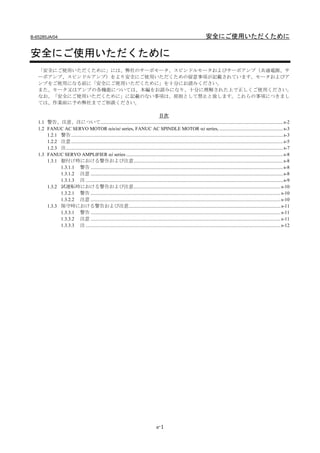 B-65285JA/04                                                                                                                      安全にご使用いただくために

安全にご使用いただくために
   「安全にご使用いただくために」には、弊社のサーボモータ、スピンドルモータおよびサーボアンプ（共通電源、サ
   ーボアンプ、スピンドルアンプ）をより安全にご使用いただくための留意事項が記載されています。モータおよびア
   ンプをご使用になる前に「安全にご使用いただくために」を十分にお読みください。
   また、モータ又はアンプの各機能については、本編をお読みになり、十分に理解された上で正しくご使用ください。
   なお、「安全にご使用いただくために」に記載のない事項は、原則として禁止と致します。これらの事項につきまし
   ては、作業前に予め弊社までご相談ください。

                                                                                          目次
   1.1 警告、注意、注について..................................................................................................................................................... s-2
   1.2 FANUC AC SERVO MOTOR αis/αi series, FANUC AC SPINDLE MOTOR αi series, .................................................... s-3
       1.2.1 警告............................................................................................................................................................................. s-3
       1.2.2 注意............................................................................................................................................................................. s-5
       1.2.3 注................................................................................................................................................................................. s-7
   1.3 FANUC SERVO AMPLIFIER αi series ................................................................................................................................ s-8
       1.3.1 据付け時における警告および注意.......................................................................................................................... s-8
             1.3.1.1 警告 ............................................................................................................................................................. s-8
             1.3.1.2 注意 ............................................................................................................................................................. s-8
             1.3.1.3 注 ................................................................................................................................................................. s-9
       1.3.2 試運転時における警告および注意........................................................................................................................ s-10
             1.3.2.1 警告 ........................................................................................................................................................... s-10
             1.3.2.2 注意 ........................................................................................................................................................... s-10
       1.3.3 保守時における警告および注意............................................................................................................................ s-11
             1.3.3.1 警告 ........................................................................................................................................................... s-11
             1.3.3.2 注意 ........................................................................................................................................................... s-11
             1.3.3.3 注 ............................................................................................................................................................... s-12




                                                                                             s-1
 