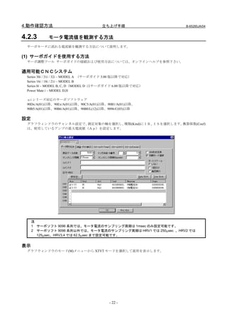 4.動作確認方法                             立ち上げ手順                   B-65285JA/04


4.2.3      モータ電流値を観測する方法
 サーボモータに流れる電流値を観測する方法について説明します。

(1) サーボガイドを使用する方法
 サーボ調整ツール サーボガイドの接続および使用方法については、オンラインヘルプを参照下さい。

適用可能ＣＮＣシステム
 Series 30i / 31i / 32i – MODEL A （サーボガイド 3.00 版以降で対応）
 Series 16i / 18i / 21i – MODEL B
 Series 0i – MODEL B, C, D（MODEL D はサーボガイド 6.00 版以降で対応）
 Power Mate i – MODEL D,H

 αi シリーズ対応のサーボソフトウェア
 90Dx/A(01)以降、90Ex/A(01)以降、90C5/A(01)以降、90B1/A(01)以降、
 90B5/A(01)以降、90B6/A(01)以降、90B0/L(12)以降、9096/C(03)以降

設定
 グラフウィンドウのチャンネル設定で、測定対象の軸を選択し、種類(Kind)にＩＲ、ＩＳを選択します。換算係数(Coef)
 は、使用しているアンプの最大電流値（Ａｐ）を設定します。




     注
     1 サーボソフト 9096 系列では、モータ電流のサンプリング周期は 1msec のみ設定可能です。
     2 サーボソフト 9096 系列以外では、モータ電流のサンプリング周期は HRV1 では 250μsec 、HRV2 では
       125μsec、HRV3,4 では 62.5μsec まで設定可能です。


表示
 グラフウィンドウのモード(M)メニューから XTYT モードを選択して波形を表示します。




                                        - 22 -
 