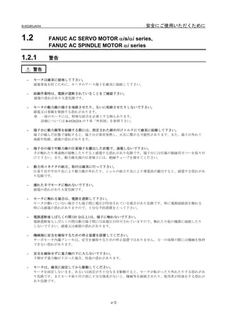 B-65285JA/04                                   安全にご使用いただくために

1.2            FANUC AC SERVO MOTOR αis/αi series,
               FANUC AC SPINDLE MOTOR αi series

1.2.1          警告

       警告

   -   モータは確実に接地して下さい。
       感電事故を防ぐために、モータのアース端子を確実に接続して下さい。

   -   結線作業時は、電源が遮断されていることをご確認下さい。
       感電の恐れがあり大変危険です。

   -   モータの動力線の端子を地絡させたり、互いに短絡させたりしないで下さい。
       感電又は巻線を焼損する恐れがあります。
       ※ 一部のモータには、特殊な結合を必要とする物もあります。
         詳細については B-65262JA の 7 章「外形図」を参照下さい。

   -   端子台に動力線等を結線する際には、指定された締め付けトルクにて確実に結線して下さい。
       端子が緩んだ状態で運転すると、端子台が異常発熱し、火災に繋がる可能性があります。また、端子が外れて
       地絡や短絡、感電の恐れがあります。

   -   端子台の端子や動力線の圧着端子を露出した状態で、通電しないで下さい。
       手が触れたり導通物が接触したりすると感電する恐れがあり危険です。端子台には付属の絶縁用カバーを取り付
       けて下さい。また、動力線先端の圧着端子には、絶縁チューブを被せてください。

   -   動力用コネクタの組立、取付は確実に行って下さい。
       圧着不良や半田不良により動力線が外れたり、シェルの組立不良により導電部が露出すると、感電する恐れがあ
       り危険です。

   -   濡れた手でモータに触れないで下さい。
       感電の恐れがあり大変危険です。

   -   モータに触れる場合は、電源を遮断して下さい。
       モータが動いていない場合でも端子間に電圧が印加されている場合があり危険です。特に電源接続部を触れる
       時には感電の恐れがありますので、十分な予防措置をとって下さい。

   -   電源遮断後しばらくの間(20 分以上)は、端子に触れないで下さい。
       電源遮断後もしばらくの間は動力端子間には高電圧が印可されていますので、触れたり他の機器に接続したり
       しないで下さい。感電又は破損の恐れがあります。

   -   機械側に安全を確保するための停止装置を設置してください。
       サーボモータ内蔵ブレーキは、安全を確保するための停止装置ではありません。万一の故障の際には機械を保持
       できない恐れがあります。

   -   安全を確保せずに重力軸の下に入らないで下さい。
       予期せず重力軸が下がった場合、怪我の恐れがあります。

   -   モータは、確実に固定してから駆動してください。
       モータを固定しないまま、あるいは固定が不十分なまま駆動すると、モータが転がったり外れたりする恐れがあ
       り危険です。またモータ取り付け部に十分な強度がないと、機械等を破損させたり、使用者が怪我をする恐れが
       あり危険です。




                                   s-3
 