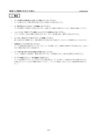 安全にご使用いただくために                                     B-65285JA/04


     警告

 -   モータ回転中は回転部分に近寄ったり触れたりしないで下さい。
     モータ回転中には、衣類や指等を巻き込まれて怪我をする恐れがあります。

 -   キー等が剥き出しのままモータを駆動しないで下さい。
     キー等が飛散して怪我をする恐れがあります。回転により飛散する物がないことを、回転前に確認して下さい。

 -   シャフトには「許容ラジアル荷重」以上のラジアル荷重をかけないで下さい。
     シャフトが折れ、部品が飛散する恐れがあります。また、重力軸の場合、軸落下の恐れがあります。

 -   モータは、指定のアンプ及びパラメータで駆動して下さい。
     誤った組合わせで駆動すると、異常な動作をする恐れがあり危険です。またモータを損傷することもあります。

 -   危険物をモータに近付けないで下さい。
     モータは強電回路に接続されています。また、モータは発熱します。可燃物や可燃性ガス等が側にあると、発火・
     引火・爆発の恐れがあり大変危険です。

 -   モータ取り扱い時には安全な服装で作業にあたって下さい。
     エッジ、突起物による怪我や、感電の恐れがあります。安全確保のため、手袋や安全靴などを着用下さい。

 -   モータの移動にはクレーン等の機器をご利用下さい。
     モータは重量物ですので、人手で持ち上げると腰を痛める、モータが落下して重傷を負う等の危険があります。
     必要に応じてクレーンなどの機器を使用して下さい。（モータの重量につきましては、仕様説明書を参照下さ
     い。）




                           s-4
 
