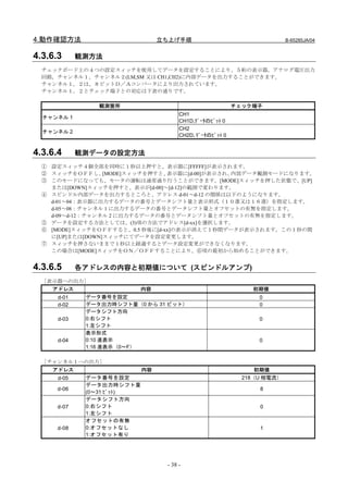 4.動作確認方法                         立ち上げ手順                                  B-65285JA/04


4.3.6.3      観測方法
  チェックボード上の４つの設定スィッチを使用してデータを設定することにより、５桁の表示器，アナログ電圧出力
  回路，チャンネル１，チャンネル２(LM,SM 又は CH1,CH2)に内部データを出力することができます。
  チャンネル１，２は、８ビットＤ／Ａコンバータにより出力されています。
  チャンネル１，２とチェック端子との対応は下表の通りです。

                 観測箇所                                     チェック端子
                                       CH1
  チャンネル 1
                                       CH1D,ﾃﾞｰﾀのﾋﾞｯﾄ 0
                                       CH2
  チャンネル 2
                                       CH2D､ﾃﾞｰﾀのﾋﾞｯﾄ 0


4.3.6.4      観測データの設定方法
  ① 設定スィッチ４個全部を同時に１秒以上押すと、表示器に[FFFFF]が表示されます。
  ② スィッチをＯＦＦし、    [MODE]スィッチを押すと、表示器に[d-00]が表示され、内部データ観測モードになります。
  ③ このモードになっても、モータの運転は通常通り行うことができます。[MODE]スィッチを押した状態で、[UP]
    または[DOWN]スィッチを押すと、表示が[d-00]～[d-12]の範囲で変わります。
  ④ スピンドル内部データを出力するところと、アドレス d-01～d-12 の関係は以下のようになります。
    d-01～04：表示器に出力するデータの番号とデータシフト量と表示形式（１０進又は１６進）を指定します。
    d-05～08：チャンネル 1 に出力するデータの番号とデータシフト量とオフセットの有無を指定します。
    d-09～d-12：チャンネル 2 に出力するデータの番号とデータシフト量とオフセットの有無を指定します。
  ⑤ データを設定する方法としては、(3)項の方法でアドレス[d-xx]を選択します。
  ⑥ [MODE]スィッチをＯＦＦすると、0.5 秒後に[d-xx]の表示が消えて１秒間データが表示されます。この１秒の間
    に[UP]または[DOWN]スィッチにてデータを設定変更します。
  ⑦ スィッチを押さないままで１秒以上経過するとデータ設定変更ができなくなります。
    この場合は[MODE]スィッチをＯＮ／ＯＦＦすることにより、⑥項の最初から始めることができます。


4.3.6.5      各アドレスの内容と初期値について (スピンドルアンプ)
  ［表示器への出力］
    アドレス                  内容                                  初期値
      d-01    データ番号を設定                                          0
      d-02    データ出力時シフト量（0 から 31 ビット）                           0
              データシフト方向
      d-03    0:右シフト                                            0
              1:左シフト
              表示形式
      d-04    0:10 進表示                                          0
              1:16 進表示（0～F）

  ［チャンネル１への出力］
    アドレス                    内容                                 初期値
      d-05    データ番号を設定                                      218（U 相電流）
              データ出力時シフト量
     d-06                                                       8
              (0～31 ﾋﾞｯﾄ)
              データシフト方向
     d-07     0:右シフト                                            0
              1:左シフト
              オフセットの有無
     d-08     0:オフセットなし                                         1
              1:オフセット有り




                                  - 38 -
 