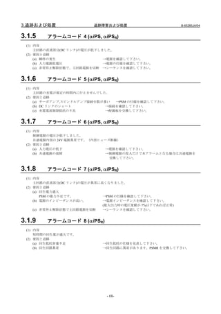 3.追跡および処置               追跡障害および処置                       B-65285JA/04


3.1.5   アラームコード 4 (αiPS, αiPSR)
 (1) 内容
     主回路の直流部分(DC リンク)の電圧が低下しました。
 (2) 要因と追跡
     (a) 瞬停の発生               →電源を確認して下さい。
     (b) 入力電源低電圧             →電源の仕様を確認して下さい。
     (c) 非常停止解除状態で、主回路電源を切断 →シーケンスを確認して下さい。


3.1.6   アラームコード 5 (αiPS, αiPSR)
 (1) 内容
     主回路の充電が規定の時間内に行えませんでした。
 (2) 要因と追跡
     (a) サーボアンプ,スピンドルアンプ接続台数が多い  →PSM の仕様を確認して下さい。
     (b) DC リンクのショート          →接続を確認して下さい。
     (c) 充電電流制限抵抗の不良          →配線板を交換して下さい。


3.1.7   アラームコード 6 (αiPS, αiPSR)
 (1) 内容
     制御電源の電圧が低下しました。
     共通電源内部の 24V 電源異常です。（内部ヒューズ断線）
 (2) 要因と追跡
     (a) 入力電圧の低下              →電源を確認して下さい。
     (b) 共通電源の故障              →制御電源の投入だけで本アラームとなる場合は共通電源を
                               交換して下さい。


3.1.8   アラームコード 7 (αiPS, αiPSR)
 (1) 内容
     主回路の直流部分(DC リンク)の電圧が異常に高くなりました。
 (2) 要因と追跡
     (a) 回生電力過大
         PSM の能力不足です。        →PSM の仕様を確認して下さい。
     (b) 電源のインピーダンスが高い。      →電源インピーダンスを確認して下さい。
                             (最大出力時の電圧変動が 7%以下であれば正常)
     (c) 非常停止解除状態で主回路電源を切断   →シーケンスを確認して下さい。


3.1.9   アラームコード 8 (αiPSR)
 (1) 内容
     短時間の回生量が過大です。
 (2) 要因と追跡
     (a) 回生抵抗容量不足          →回生抵抗の仕様を見直して下さい。
     (b) 回生回路異常            →回生回路に異常があります。PSMR を交換して下さい。




                             - 68-
 
