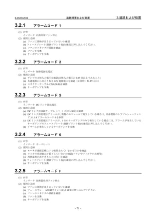B-65285JA/04                 追跡障害および処置              3.追跡および処置

3.2.1          アラームコード 1
   (1) 内容
       インバータ 内部冷却ファン停止
   (2) 要因と追跡
       (a) ファンに異物がはさまっていないか確認
       (b) フェースプレート(制御プリント板)を確実に押し込んでください。
       (c) ファンのコネクタの接続を確認
       (d) ファンを交換
       (e) サーボアンプを交換


3.2.2          アラームコード 2
   (1) 内容
       インバータ 制御電源低電圧
   (2) 要因と追跡
       (a) アンプの３相入力電圧を確認(定格入力電圧に 0.85 倍以上であること)
       (b) 共通電源から出力される 24V 電源電圧を確認（正常時：22.8V 以上）
       (c) コネクタ・ケーブル(CXA2A/B)を確認
       (d) サーボアンプを交換


3.2.3          アラームコード 5
   (1) 内容
       インバータ DC リンク部低電圧
   (2) 要因と追跡
       (a) DC リンク用接続ケーブル（バー）のネジ締めを確認
       (b) DC リンク部低電圧アラームが、    複数のモジュールで発生している場合は、共通電源のトラブルシューティン
           グ 3.1.1.4 アラームコード４を参照
       (c) DC リンク部低電圧アラームが、1 台のサーボアンプのみで発生している場合には、アラームが発生している
           サーボアンプのフェースプレート(制御プリント板)を確実に押し込んでください。
       (d) アラームが発生しているサーボアンプを交換


3.2.4          アラームコード 6
   (1) 内容
       インバータ オーバヒート
   (2) 要因と追跡
       (a) モータが連続定格以下で使用されているかどうかを確認
       (b) ロッカの冷却能力が低下していないか確認(ファンやフィルタの点検等)
       (c) 周囲温度が高すぎることはないか確認
       (d) フェースプレート(制御プリント板)を確実に押し込んでください。
       (e) サーボアンプを交換


3.2.5          アラームコード F
   (1) 内容
       インバータ 放熱器冷却ファン停止
   (2) 要因と追跡
       (a) ファンに異物がはさまっていないか確認
       (b) フェースプレート(制御プリント板)を確実に押し込んでください。
       (c) ファンのコネクタの接続を確認
       (d) ファンを交換
       (e) サーボアンプを交換


                                  - 71 -
 