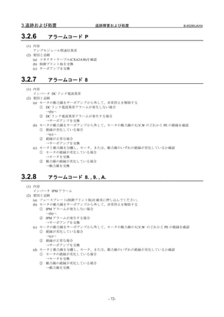 3.追跡および処置                    追跡障害および処置                   B-65285JA/04


3.2.6    アラームコード P
 (1) 内容
     アンプモジュール間通信異常
 (2) 要因と追跡
     (a) コネクタ・ケーブル(CXA2A/B)を確認
     (b) 制御プリント板を交換
     (c) サーボアンプを交換


3.2.7    アラームコード 8
 (1) 内容
     インバータ DC リンク電流異常
 (2) 要因と追跡
     (a) モータの動力線をサーボアンプから外して、非常停止を解除する
         ① DC リンク電流異常アラームが発生しない場合
           →(b)へ
         ② DC リンク電流異常アラームが発生する場合
           →サーボアンプを交換
     (b) モータの動力線をサーボアンプから外して、モータの動力線の U,V,W のどれかと PE の絶縁を確認
         ① 絶縁が劣化している場合
           →(c)へ
         ② 絶縁が正常な場合
           →サーボアンプを交換
     (c) モータと動力線を分離し、モータ、または、動力線のいずれの絶縁が劣化しているか確認
         ① モータの絶縁が劣化している場合
           →モータを交換
         ② 動力線の絶縁が劣化している場合
           →動力線を交換


3.2.8    アラームコード 8. , 9. , A.
 (1) 内容
     インバータ IPM アラーム
 (2) 要因と追跡
     (a) フェースプレート(制御プリント板)を確実に押し込んでください。
     (b) モータの動力線をサーボアンプから外して、非常停止を解除する
         ① IPM アラームが発生しない場合
           →(b)へ
         ② IPM アラームが発生する場合
           →サーボアンプを交換
     (c) モータの動力線をサーボアンプから外して、モータの動力線の U,V,W のどれかと PE の絶縁を確認
         ① 絶縁が劣化している場合
           →(c)へ
         ② 絶縁が正常な場合
           →サーボアンプを交換
     (d) モータと動力線を分離し、モータ、または、動力線のいずれの絶縁が劣化しているか確認
         ① モータの絶縁が劣化している場合
           →モータを交換
         ② 動力線の絶縁が劣化している場合
           →動力線を交換




                                 - 72-
 