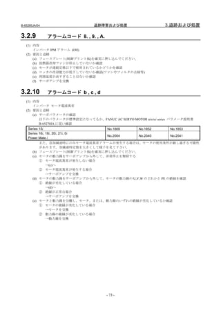 B-65285JA/04                   追跡障害および処置                      3.追跡および処置

3.2.9          アラームコード 8. , 9. , A.
   (1) 内容
       インバータ IPM アラーム (OH)
   (2) 要因と追跡
       (a) フェースプレート(制御プリント板)を確実に押し込んでください。
       (b) 放熱器冷却ファンが停止していないか確認
       (c) モータが連続定格以下で使用されているかどうかを確認
       (d) ロッカの冷却能力が低下していないか確認(ファンやフィルタの点検等)
       (e) 周囲温度が高すぎることはないか確認
       (f) サーボアンプを交換


3.2.10         アラームコード b , c , d
   (1) 内容
       インバータ モータ電流異常
   (2) 要因と追跡
       (a) サーボパラメータの確認
           以下のパラメータが標準設定になってるか、FANUC AC SERVO MOTOR αis/αi series パラメータ説明書
           B-65270JA に従い確認
    Series 15i                    No.1809 No.1852      No.1853
    Series 16i, 18i, 20i, 21i, 0i
                                  No.2004 No.2040      No.2041
    Power Mate i
           また、急加減速時にのみモータ電流異常アラームが発生する場合は、モータの使用条件が厳し過ぎる可能性
           があります。加減速時定数を大きくして様子を見て下さい。
      (b) フェースプレート(制御プリント板)を確実に押し込んでください。
      (c) モータの動力線をサーボアンプから外して、非常停止を解除する
           ① モータ電流異常が発生しない場合
                →(c)へ
           ② モータ電流異常が発生する場合
                →サーボアンプを交換
      (d) モータの動力線をサーボアンプから外して、モータの動力線の U,V,W のどれかと PE の絶縁を確認
           ① 絶縁が劣化している場合
                →(d)へ
           ② 絶縁が正常な場合
                →サーボアンプを交換
      (e) モータと動力線を分離し、モータ、または、動力線のいずれの絶縁が劣化しているか確認
           ① モータの絶縁が劣化している場合
                →モータを交換
           ② 動力線の絶縁が劣化している場合
                →動力線を交換




                                      - 73 -
 